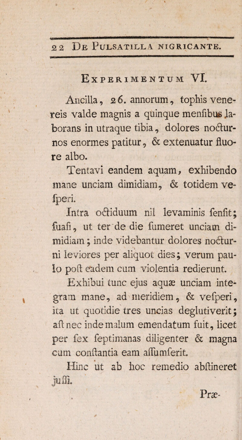 ■ 22 De Pulsatilla nigricante. Experimentum VI. Ancilla, 26. annorum, tophis vene- reis valde magnis a quinque menfibue la¬ borans in utraque tibia, dolores no&ur- nos enormes patitur, & extenuatur fluo¬ re albo. Tentavi eandem aquam, exhibendo I mane unciam dimidiam, & totidem ve- fperi. Intra oQiduum nil levaminis fenfit fuafi, ut ter de die fumeret unciam di¬ midiam ; inde videbantur dolores noftur- *4 ni leviores per aliquot dies; verum pau¬ lo poft eadem cum violentia redierunt. Exhibui tunc ejus aquae unciam inte¬ gram mane, ad meridiem, & ve fperi, ita ut quotidie tres uncias deglutiverit; aftnec inde malum emendatum fuit, licet per fex feptimanas diligenter & magna cum conflantia eam aflfum ferit. Hinc ut ab hoc remedio abfiineret juffi. Prae- /