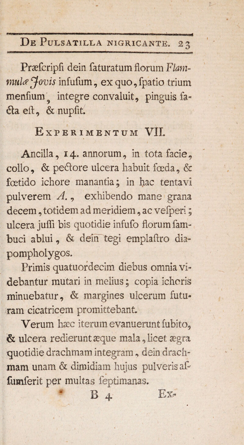 It De Pulsatilua nigricante. 23 Praefcripfi dein faturatum florum Flam¬ mula Jovis infufum, ex quo, fpatio trium menfium9 integre convaluit, pinguis fa- &a eft, & nupfit. Experimentum VII. Ancilla, 14. annorum, in tota facie, collo, & pedore ulcera habuit foeda, & foetido ichore manantia; in hac tentavi pulverem A., exhibendo mane grana decem, totidem ad meridiem, ac vefperi; ulcera juffi bis quotidie infufo florum fam- buci ablui, & deirPtegi emplaftro dia- pompholygos. Primis quatuordecim diebus omnia vi¬ debantur mutari in melius; copia ichoris minuebatur, & margines ulcerum futu¬ ram cicatricem promittebant. Verum haec iterum evanuerunt fubito, & ulcera redierunt aeque mala, licet aegra quotidie drachmam integram, dein drach¬ mam unam & dimidiam hujus pulveris af- fumferit per multas feptimanas. B 4 Ex- l