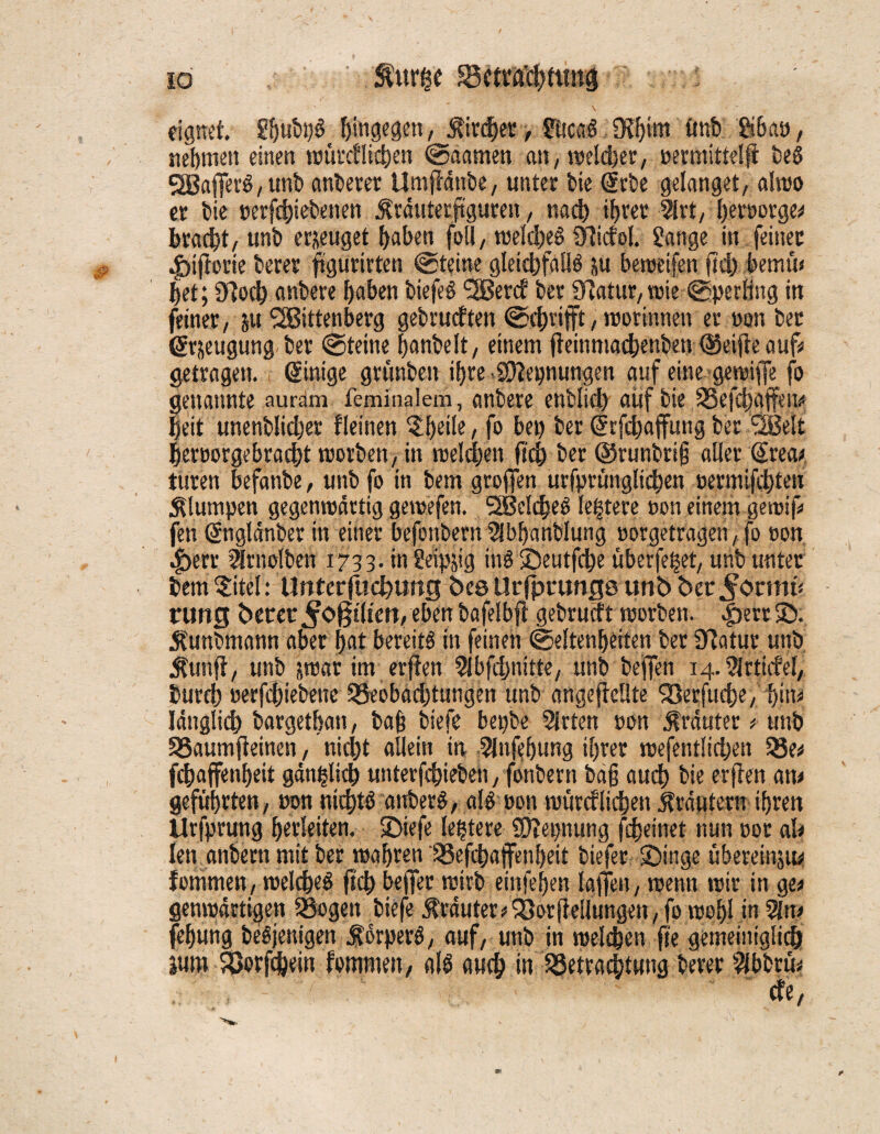 io Sfttr&'e Bfttachttwd : eignet. gfmbbS hingegen, $ird)er, gticaS 9?f)im tmb gibaö, nehmen einen wüteflic^en ©aamen an, welcher, oermittelff beS WafferS, unb anberer Umffänbe, unter feie @rbe gelanget, alwo er bie t>erfd)iebenen ^rätiterftguren, nach ihrer %t, heroorge* bracht/unt) erzeuget haben foll, welches Ülicfol. gange in feiner .jpiftorie berer ftgurirten ©teine gleichfalls ju beweifen fleh bemü« het; arjoch anbere haben biefeS Wercf her Statur, wie ©perling in feiner, 51t Wittenberg gebrudten ©grifft, worinnen er »on bec @r&eugung. ber ©teine hanbelt, einem jteinmachenben (Seifte auf* getragen. Einige grfinben ihre .SÜlepnungen auf eine gewiffe fo genannte aurdm feminalem, anbere enblid) auf bie S33efd)affett^ |eit unenblicher fleinen ?he>^, fo bet) ber drfchaffung ber Welt heruorgebracht worben, in weiten fleh ber ©runbrifj aller €reai turen befanbe, unb fo in betn groffen urfprunglichen oetmifchten klumpen gegenwärtig gewefen. Weites le|tere non einem gewif fen dnglänber in einer befonbernSbhanblung »orgetragen,fo oon 4)err ^rnolben 1733. in geipjig inS©eutfche überfe^et, unb unter bem §itel: Unterfliegung See Urf]?runge unb ber^ormü rung Derer ^0§tlten, eben bafelbft gebrueft worben. .f)err SD., kunbmann aber hat bereits in feinen ©Seltenheiten ber Statur unb Äunft, unb jwar int erfien 9tbfchmtte, unb bejfen 14. ^Irticfel, Durch oerfchiebene Beobädjtungen unb angeflellte Söerfuche, hiiu länglich bargethan, ba§ biefe bepbe 5lrten oon trauter t unb Baumfteinen, nicht allein in 2Infebung ihrer mefentlidjen Be* fchaffenheit gänzlich unterfchieben/fonbern bäfj auch bie erfien am geführten, »on nichts anberS, als oon würcflichen ilräutern ihren Urfprung herleiten. SDicfe ledere IDlepnung fdjeinet nun »or ah len anbern mit ber wahren Befchajfenheit biefer ©inge übereinjm fommen, welches ftch beffer wirb einfehen laffen, wenn wir in ge* genwärtigen Bogen biefe $räuter*93orfte!lungen, fo wohl in 2ln* fehung beSjenigen ÄorperS, auf, unb in welchen fte gemeittiglidh jum Borfchein fommen, als auch in Betrachtung berer 2fbbrü* 5:7/S7:y; / '*-7 de,