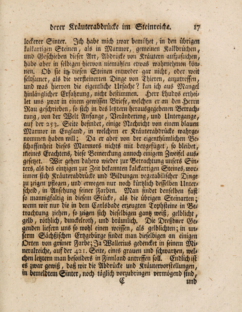 locferer ©inter. Sch f)abe mich swar bemühet, in beit übrige« falfartigen ©teinen , alg in Sftarmor, gemeinen Äalfbtüdben , un'D ©efcbieben biefer 2Jrt, Sibbrücfe oon Kräutern aufjufuchen, I)abe aber in felbigen bieröon niema|len etwag wal)nie[>me« kms r.en. Ob fte itv biefen ©teilten entweter gar nicht, über weit feltfamer, alg bie »erfteinerten ©inge oon ^bieten, anjutreffen, unb wag f)tert>Dr» bie eigentliche Urfadie ? fan ich oug Mangel hinlänglicher Erfahrung, nicht beftimmen. |>err Umbpg ertbei# let unö^trar in einem gewiflfen Briefe, welchen er cm ben |)err« SKau gefcht'ieben, fo ftch in beg Htern berauggegebenen Betrach# tung, üon ber <2Be!t 5lnfemge, Qjeränberung, unb Untergange, auf ber 253- ©eite befmbet, einige Üfticbricbt wm einem blaue« Sftarmor in gnglanb, in welchem er $räuterabbrücfe wabrge# nommen hoben will; ©a er aber oon ber eigenrhümlicben Be# fchajfenhett biefeg SJlarmorg nichtö mit bepgefüget, fo bleibet, tfieineg grachteng, biefe Bemercfung annoch einigem gweifel aug# gefegt. SBir gehen babero wieber sur Betrachtung uitferö ©in# terg, alg beg einzigen jur 3eit bei annten falcfartigen ©teineg, rostv inwetr (ich Äräuterabbrüde unb Bilbuttgen »egetabilifcher ©inge *u jetgen pflegen, unb erwegen nur noch füglich beweiben Unter# fcheib, in 2lnfehung feiner gavben. Sttan ftnbet benfelbett fajl fo mannigfaltig in biefern ©tticfe, alg bie übrigen ©teinarten; wenn wir nur bie in bem garlgbabe erzeugten $opbjteine in Be# trachtung Riehen, fo feigen ftch biefelbigen gan| weif, gelblicht, gelb, rothlich, buncfelvotl), unb bräunlich, ©ie ©regbner ©e# genben liefern ung fo wohl einen weiflen, alg gelblichten; in un# ferm ©äcbjjifcben grhgeburge ftnbet man biefelbigen an einigen Orten »on grüner 0arbe;3a,2Balleriug gebencfet in feinem $?i# neralreiche, auf ber 421. ©eite, eineg grauen unb fchwarhen, wei# chen le|tern man befotiberg in ginnlanb antrejfen fott. gnblid) iff eg Swar gewig, baf wir bie Abbruche unb Äräuteroorffellungen, in bemelbtem ©intet, noch täglich oor&ubringen oermogenb ftnb, % 1 unb 1