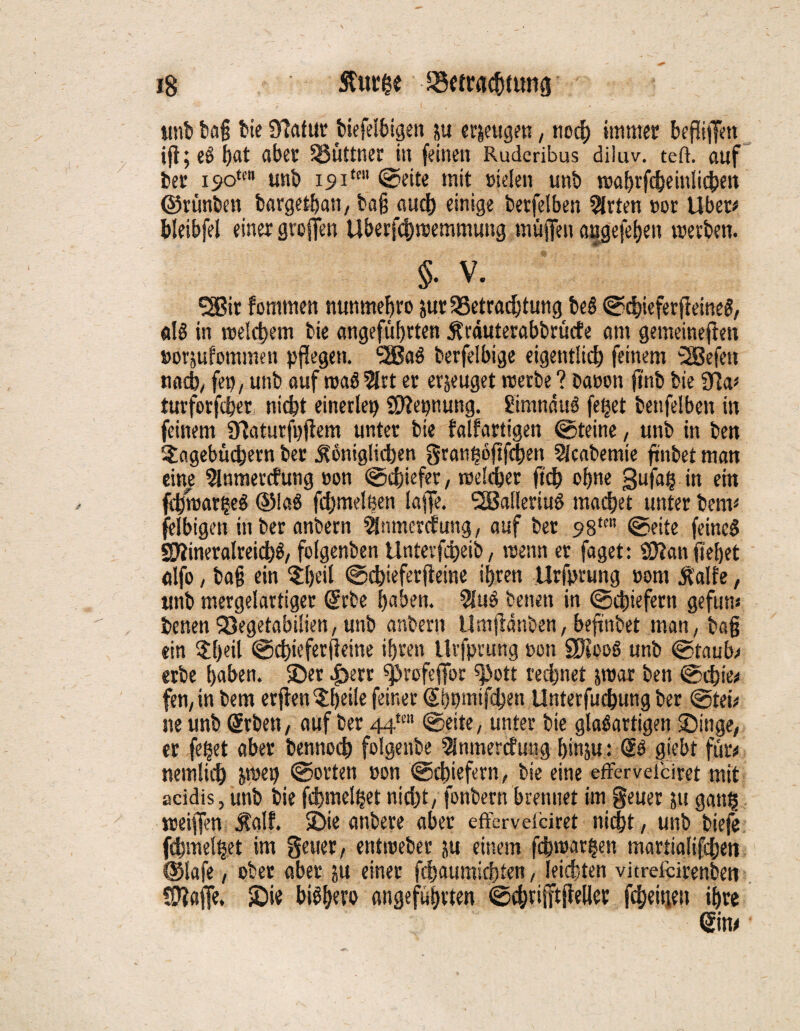 ig Sfutge ^emtcbtung unb ba§ bie Statut biefelbigett ju erzeugen, noch immer beziffert ift; eg f)at aber SSüttner in feinen Ruderibus diluv. teft. auf ber is>otcn unb isnm' ©eite mit »ielen unb wabrfcbeinlicben ©rünben bargetban, ba§ auch einige betreiben örtert »or Uber# bleibfel einer grojfen Uberfd)wemmung muffen ongefeben werben. §. v. SSBit fomtnen nunmebro &ur Betrachtung beö ©cbieferfieineS, dö in welchem bie angeführten krduterabbrücfe am gemeineren Boi'sufommen pflegen. 'SSaS berfelbige eigentlich feinem 2Befeit nach/ fep, unb auf waS 2lrt er erzeuget «erbe ? Dänen jtnb bie 9?a# turforfcber, nicht einerlei SÖfepung. Simnduö fe§et bettfelben in feinem Sflaturfuftem unter bie falfartigen ©teine , unb in ben Tagebüchern ber königlichen granböjtfchen Sicabemie ftnbet man eine 3inmercfung non ©cbiefer, welcher ftch ebne gufag in ein fcbwarijeS ©laö fchmelßen laffe. 2Balferiuö machet unter bern# felbigen in ber anbern Slnmercfung, auf ber 9Stm ©eite fernes SÄineralreichS/ folgenben Unterfcheib, wenn er faget: $D?an jtebet alfo, ba§ ein Tbeil ©chieferfteine ihren Urfprung »om kalte, unb mergelartiger drbe buben. 9luö Denen in ©cbiefern gefun# benen Begetabilien, unb anbern Umjldnben, beftnbet man, bajj ein 3;f)eil ©chieferfieine ihren Urfprung non 8K006 unb ©taub/ erbe haben, ©er |>err ^»rcsfeffor 9>ott rechnet jwar ben ©cbte# fen, in bem erften Tbeile feiner Sbpmifchen Unterfuchung ber ©tet# ne unb @rben, auf ber 44*' ©eite, unter bie glasartigen Singe, er feget aber bennoch folgenbe 5fnmercfu«g binju: giebt für# nemlidb &wep ©orten con ©cbiefern, bie eine effervelciret mit acidis, unb bie fchmelget nicht, fonbern brennet im geuer 51t gang weiffen kalt. Sie anbere aber effervelciret nicht, unb biefe fcbmelget im geuer, entweber }u einem fcbwargen martialifchen ©lafe, ober aber ju einer fchaumichten, leichten vitreicirenbeti Sftaffe, Sie biöbero angeführten ©ebrifftfieller fcheitiett ihre -m