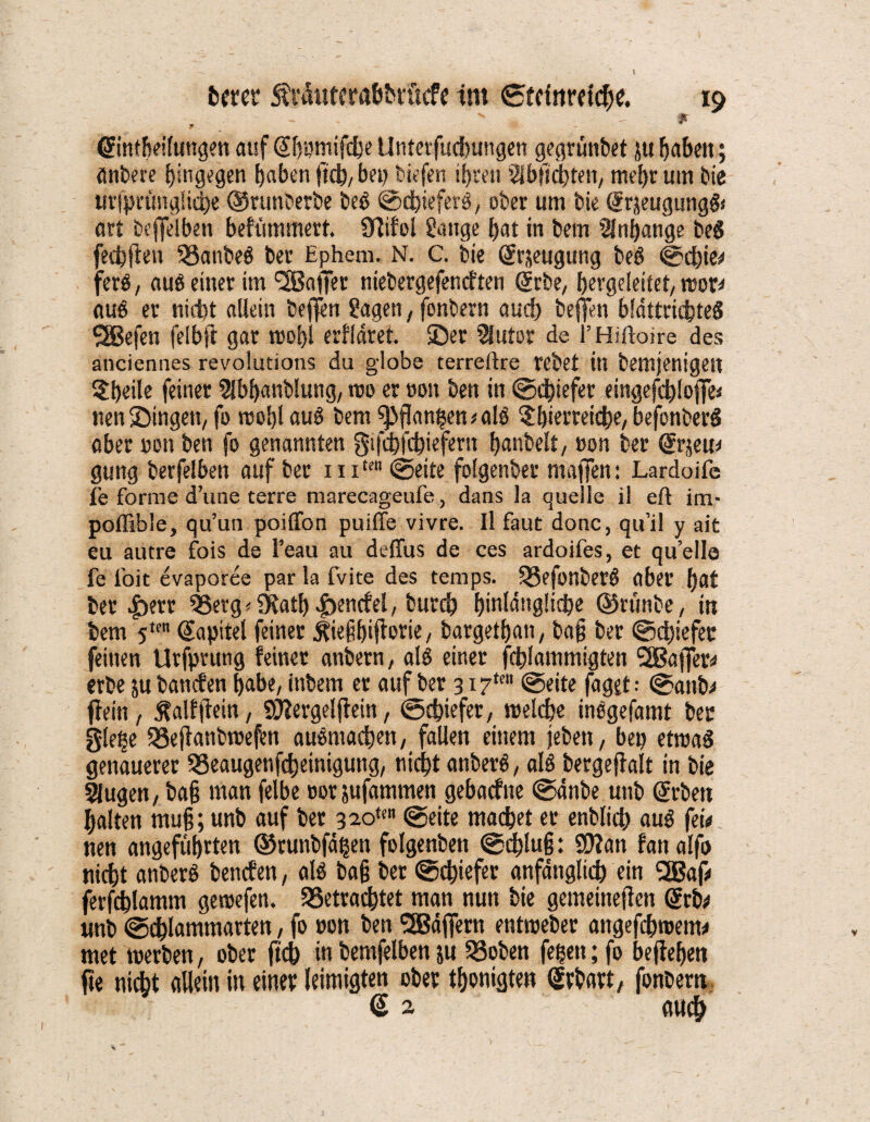 \ twer Äräuterafcbrücfe im ©trittrdche. io - * ©ntheifungen auf (Shumifche Unterfucbungen gegrünbet ju fabelt; änbere hingegen haben ftch, bei) tiefen ihren ^buchten, mehr um bie tirfprüngliche ©runberbe beb ©chieferb, ober um bie (Srjeugungfr art beffelben behimmert. Sftifol Sauge hat in bern Anhänge beb fedpjlen 33anbeb Der Ephem. N. c. bie Srjeugung beb ©d)ie* ferb, aub einer im <2B«(tet niebergefeneften (jrbe, hergeleitet/ roor* aub er nicht allein befl^n Sagen, fonbern auch beffen bldttrichteb ^Befen felbft gar mobl erfldret. ©er Slutor de l’Hiftoire des anciennes revolutions du giobe terreftre rebet in bemjenigeit 5heüe feiner Slbbanblung, wo er oon ben in ©chiefer eingefchloffe* nenlömgen, fo wohl aub bem 5>flkmhen*alb ^hietreicbe, befonberb aber oon ben fo genannten gtfebfchiefertt hanbelt, oon ber ßrrjeu* gung berfelbett auf ber i ix£etl ©eite folgenber maffen: Lardoife fe forme d’une terre marecageufe, dans la quelle il eft im- poflible, qu’un poiffon puiffe vivre. Il faut donc, qu’il y ait eu autre fois de l’eau au deffus de ces ardoifes, et quelle fe ioit evaporee par la fvite des temps. ügefonbetb aber hat ber £)err QSerg < fKatl) Jbencfel, buvch hinlängliche ©ninbe, in bem 5ten @apitel feiner ^ie^fjiflotie, bargetfjan, ba§ ber ©djiefer feinen Urfprung feinet anbetn, alb einer fchlammigten ,2Baffer* erbe ju banden habe, ittbem er auf ber 3.17*™ ©eite faget: ©attb* fiein , jfalfjiein, Sftergelftein, ©chiefer, welche inbgefamt ber g(etje 58ejianbree(bn aubmacben, fallen einem (eben, bep etmab genauerer QSeaugenfcheinigung, nicht anberb, alb bergeftalt in bie Slugen, ba§ man felbe cot jufammen gebaefne ©änbe unb Arbeit halten muß; unb auf ber 3 2om ©eite machet er enblich aub fei# nen angeführten ©runbfähen folgenben ©d)!u§: SWan fan alfo nidht anberb benefen, alb ba§ ber ©ebiefer anfänglich ein 2Bap ferfchlamm gewefen. SSetradftet man nun bie gemeineren @rbd unb ©chlammarten, fo oon ben Gaffern entweber angefebwent* met werben, ober (ich in bemfelben&u 33oben fegen; fo befteben jie nidht allein in einer leimigten ober thonigten (Jrbart, fonbern G 2 auch