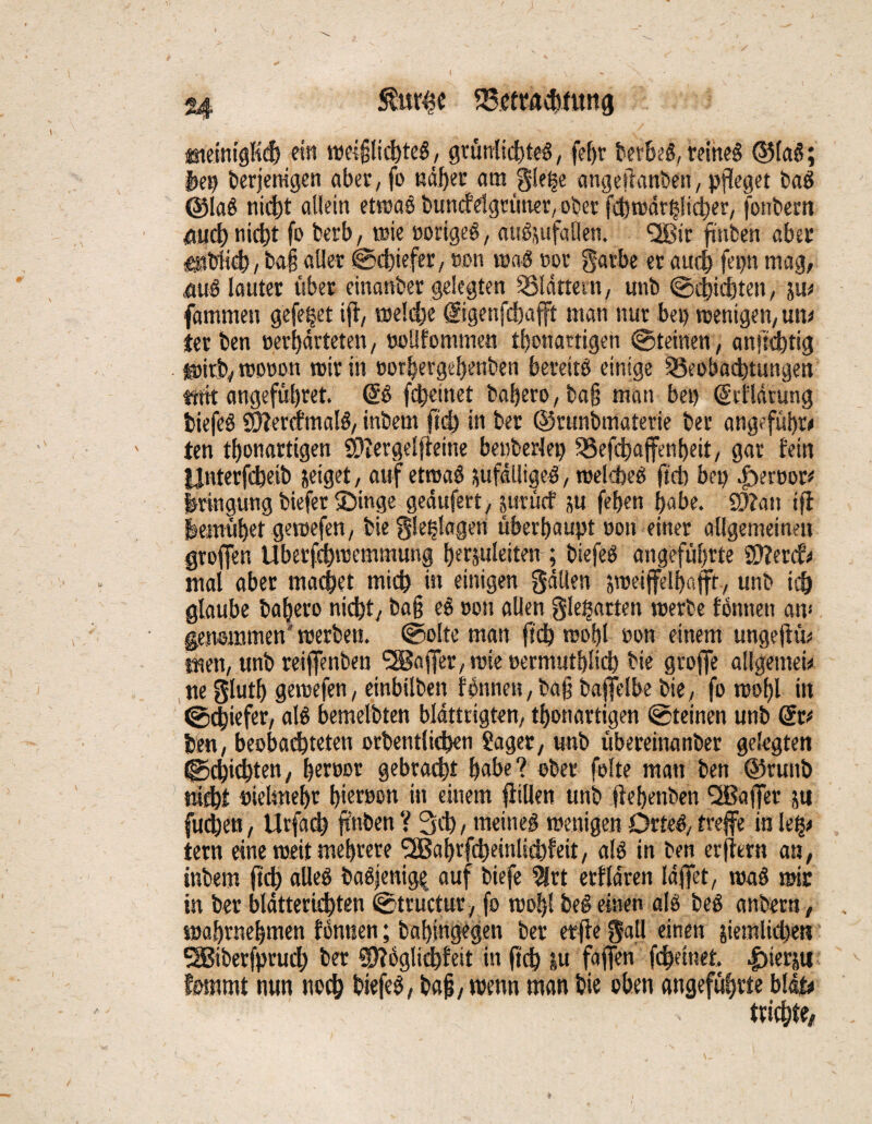 jmeinigKd? ein weijjlichteS, grünlich teS, (ehr berbeS, reines <55faö; feep berjemgen aber, fo näher am gle|e angeifanben, pfleget baS @laS nicht allein etwas buncfelgrüner/Ober fd)warß!icher, fonbem Md) nicht fo berb, wie »origes, auSzufallen. *2Bir fmben aber ■entlieh, ba§ aller (Schiefer, »on was »or gatbe er auch fepn mag, nuS lauter über einanber gelegten Blättern, unb «Schichten, zu* fammen gefe|et ift, weldje (Sigenfchafft man nur bet) wenigen, un* ter ben »erhärteten, »oüfomtnen tbonartigen «Steinen, anftchtig . wirb, wooon wir in »orfeergebenben bereits einige Beobachtungen trrft angefül)ret. (SS fd)cinet bal)ero,ba§ man bei) (Srflärung tiefes 9)lercfmalS, intern ftd) in ber ©runbmaterie ber angeführt ten thonartigen S^ergelfteine beuberlep Befchaffenbeit, gar fein fejnterfcheib zeiget, auf etwas zufälliges , welches ftcb bep |)er»or* feringuug tiefer ®inge gedttfert, zutücf zu fehen habe. 9)?an iff feemühet gewefen, bie g!erlagen überhaupt »on einer allgemeinen groffen Uberfchwemmung herzuleiten ; tiefes angeführte ©fercf* mal aber machet mich in einigen gälten zweifelhaft, unb id) glaube bahero nicht, ba§ eS »on allen gleßartm werbe tonnen an* genommen'werben, ©ölte man ftd) wohl »on einem ungeftü* men, unb reiffenben Raffer, wie »ermuthlich bie groffe allgemei* ne gluth gewefen, einbilben fonnen, tag baffelbe bie, fo wohl itt (0$iefer, als bemelbten bldttrigten, thonartigen (Steinen unb (Sr* ten, beobad)teten orbentlichen Saget, unb übereinanber gelegten ©Richten, heroor gebracht habe? ober folte man ben ©runb nicht »ieltneht hür»on in einem füllen unb ftehenben QBajJer ztt (neben, Urfacl) ftnben ? 3d), meines wenigen DrteS, treffe in ie§* tern eine weit mehrere l2Bahrfcheinlid>feit, als in ben erfürn an, intern ftd) alles baSjenige auf tiefe $rt erfldren Idjfet, waS wir in ber blätterid)ten «Stutctur, fo wohl teS einen als beS anbern, wahrnehmen fonnen; baf)ingegen ber etffe gatl einen ziemlichen SBiberfprud) ber ©foglichfeit in ftch zu faßen fefeeinet. |)ierju tarnt nun noch biefeS, bajj, wenn man bie oben angeführte bläu trübte.