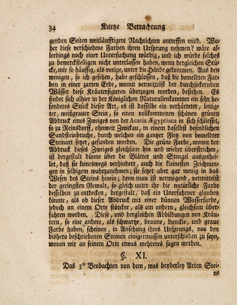 getiten fetten meitläufftigere OTtac^rid^ten antreffen wirb. ‘uBo; $er tiefe »ergebene garben tfjren Urfprung nehmen? märe ab lerbingS noch einet Unterfucbung mütbig, unb id) mürbe folcbeS ju bemerdftelligen nicht unterlaßen buben, menn dergleichen ©tu* de, mir fo bäuffig, ulS »orige, unter bie|)änb« gefommen. 2JuS ben wenige«, fo id) gefeben, habe gefcbloffen, tag die bemelbten gar# ben in einer garten Srbe, momit »ermittelft ber butcbftdernbett QBäffer tiefe ^räuterftguren überzogen morben, befielen. SS findet fid; albiet in ber königlichen syjaturalienfammer ein febr be* jonbereS ©tüd tiefer 2lrt, eS ifi baffelbe ein »erhärteter, lettig* ier, reeiggrauer ©rein, fo einen »oHfommenen fernen grünen Slbbrucf eines gmeigeS »on berAcada Aigypdaca in fiel) fcbliejfet, fo ju DteinSborff, obnmeit gmidau, in einem bafelbfi beftnblicben ©anbjteinbrucbe, burd) melcben ein ganger gleg »on bemelbtet ©teinart feget, gefunben morben. Sie grüne garbe, momit ber 2lbbrucf biefeS gmeigeS gleicbfum bin «nb mietet übertrieben, ifi bergeftalt bünne über bie glätter unb ©tengel auSgetbei* let, da§ fte feineSmegS »erbinbert, aueb bie fleineften geiebnun* gen in felbigem mabrpnebmen; fte feget aber gar menig in baS SSBefen beS ©teinS hinein; benn man ift »ermogenb, »ermittelft ber geringfien ©emalt, fo gleich unter ibr bie natürliche gurbe beffelben ju entbeden, bergeftalt, tag ein Unerfabrner glauben fßnnte, als ob biefer Slbbrud mit einer bünnen 'SBafferfarbe, jedoch un einem Orte ftärefer, als am anbern, gleicbfum über# fahren morben. Siefe, unb dergleichen Abbildungen »on krau# tern, fo eine untere, als febmurge, braune, bündle, unb graue garbe buben/ fd>einen, in 5lnfebung ihres UrfprungS, »on ben biSbere befebriebenen ©teinen einigermaßen unterfebieben p fetjn, wo»on mir an feinem Orte etroaS mebreteS fagen merbett. §. XI. SaS 3U beobachten »on bem, maS begberleg Arten ©tei» ne , *