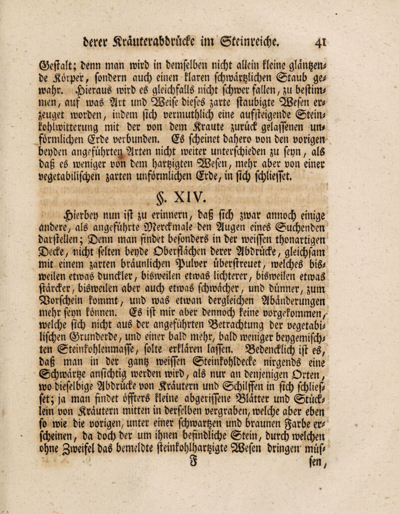 ©effalt; benn man trieb in bemfelbeit nicht allein fleine glanzen* be Körper, fonbern auch einen Haren fchwärplichen ©taub ge# wahr. hieraus roitb eS gleichfalls nicht ferner fallen, ju beftirn# men, auf waö Slrt unb ‘SSeife biefeö jarte ffaubigte SSBefen ec# jeuget worben, inbem ftd) »ermutbliih eine auffietgenbe ©tein# foblwitterung mit bet non bem graute jurüdi geraffenen un# förmlichen @rbe »erbunben. dS fcheinet bahero non ben vorigen bepben angeführte^ Sitten nicht weiter untetfhieben ju fepn, als tag eS weniger sott bem hegten <2öefen, mehr aber »on einer »egetabilifchen jarten unförmlichen gebe, in fleh fchliefTet. §. XIV. |>ierbep nun ifl ju erinnern, tag ftch jwar annodf) einige anbere, als angeführte SDlercfmale ben Slugen eines ©uchenben barffellen; ©enn man ftnbet befonberS in bet weiffen thonartigen ©t’rfe, nicht feiten bepbe Oberflächen berer Abbruche, gleichfam mit einem jarten bräunlichen pulset uberfireuet, welches bis# weilen etwas buncfler, bisweilen etwas lichterer, bisweilen etwas flärefer, bisweilen aber auch etwas fcbwücher, unb bünner, jutn $2Qorfd>ein fommt, unb waS etwan begleichen Slbdnberungen mehr fepn fönnen. (5S ifl mir aber bennoch feine »orgefommen, welche ftch nicht aus bet angeführten Betrachtung ber »egetabi# lifchen ©runberbe, unb einer halb mehr, halb weniger bepgemifcb# ten ©teinfohlenmaffe, folte erflären laffen. Bebencftich ifl eS, tag man in ber ganp weiffen ©teinfohlbecfe nirgenbS eine ©chwärhe anftdjtig werben wirb, als nur an benjenigen Orten, wo biefelbige Slbbrücfeoon Äräutern unb ©chilffen in ftch fdblief# fet; ja man ftnbet öffterS fleine abgeriffette Blätter unb ©tücf# lein non Kräutern mitten in berfelben »ergraben, welche aber eben fo wie bie »origen, unter einer fchwartjen unb braunen §arbe er# jeheinen, ba hoch ber um ihnen beftnbliche ©tein, burch welchen ohne Zweifel baö bemelbte fleinfoljlhar^igte Sßefen bringen müf# 1 : 3 fen,