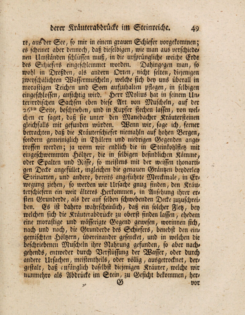 re, auA>er ©ee, fo mir in einem grauen ©efeiefer oorgefommen; eg fefeeinet aber bennoefe, bajj biefelbigen, wie man aus oerfefeiebe# nen Umjidnben ftfelüffen mu§, in feie ttrfprüitglicfee weiche (Jcbe feeg ©efeiefevg eingefefelemmet worben. ^Dahingegen man, fo wohl in IDrefjben, alg anbern Orten, nicht feiten, biejenigen Swepfcfedlicfeten <2Ba|fermufcfeeln, welffee jtefe bet? ung überall in morafiigen Reichen unb ©een aufjufealten pflegen, in felbigen eingefcfel offen, anftefettg wirb. |)ert ©ipliug feat in feinem Um terirrbifefeen ©aefefen eben biefe 51 rt oon Sttufcfeeln, auf ber z6tm ©eite, befeferieben, unb in Tupfer flecfeen laffen, oon wel# efeen er faget, ba§ jte unter ben SÖ?anebadtjer ifrduterfleinen gleicfefallg mit gefunden würben. SSJBenn wir, fage iefe, ferner betrachten, ba§ bie ^rduterfefeiefer niemafeln auf feofeen Sßergen, fonbern gemeiniglicfe in 5fedlern unb nichtigen ©egenben ange# troffen werben; ja wenn wir enblicfe bie in ©teinfofelflefe mit eingefefewemmten |>olfeer, bie in felbigen beftnblidfeen $dmtne, ober ©palten unb Üiiffe, fo meifleng mit ber weiffen tfeonarth gen ©eefe angefüllet, ingleidfeen bie genauen ©rangen bepberlep ©teinarten, unb atibere, bereits angeführte Üftercfmale, in (St* wegung sieben, fo werben wir llrfacfee gnug ftnben, ben 5Crau#. terfefeiefern ein weit dltereg ^erfommen, in 5lnfef)ung ihrer et* ften ©runberbe, alg ber auf felben fefewebenben 2><te sujufeferei# ben. @g ifl bafeero wahrscheinlich, baß ein folcfeer glefe, bep welffeen ftdfe» bie itrduterabbrücfe su oberffe ftnben laffen, efeebem eine moraflige unb wdjferigte ©egenb gewefen, worinnen jtefe, natfe unb naefe, bie ©runberbe beS ©efeieferg, benebft ben ein# gemifdbten |>olfeern, übereinatiber gefenefet, unb in welchen bie befeferiebenen Sftufcfeeln ifere Nahrung gefunben, fo aber naefe# gefeenbg, entweber burcb Ißerflüjfung ber Gaffer, ober burefe anbere Urfacfeen, meifientfeeilg, ober oollig, auggetroefnet, ber# geflalt, baf? cnfdnglicfe bafelbfl biejenigen trauter, welche wir nunmefero alg 5lbbrücfe im ©tein, ju ©eftefet befommen, tyv „ © oor