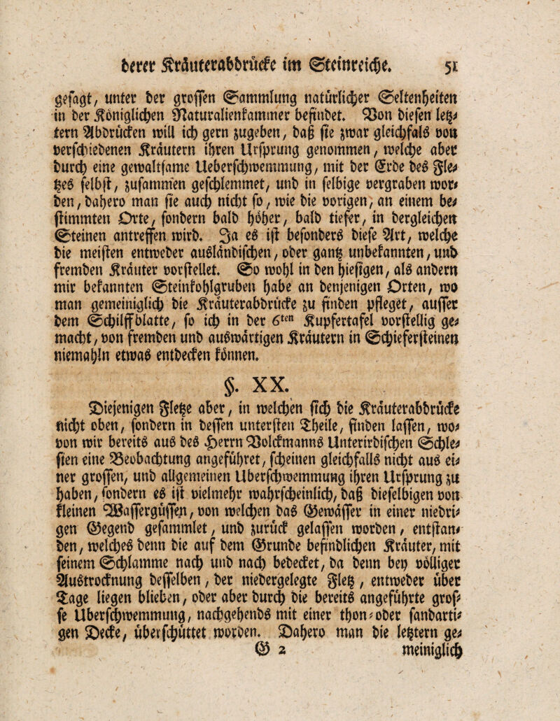 hmr krÄufetab&rücfe im ©teittrdcfje. 51 gefagt, unter feer grofien Sammlung natürlicher (Seltenheiten in ber königlichen CHaturaliettfammer befmbet. Bon biefen le^ tern 2lbbrü<fen will ich gern jugeben, baß jte jroar gleichfalg oon oetfchiebenen krdutern ihren Urfprung genommen, welche aber fcurch eine gewaltfame Ueberfchwemmung, mit ber Gerbe beg 3b heg felbft, jufammen gefchlemmet, unb in felbige oergraben wor< ben, baljero man fte auch nicht fo, wie bie oorigen, an einem be* fiimmten Orte, fonbern halb f>65er, balb tiefer, in begleichen (Steinen antreffen wirb. 3a eg ijl befonberg biefe 2lrt, welche bie meiften entweber augldnbifchen, ober ganfs unbefannten, unb fremben krduter oorjlellet. ©0 wol)l in ben hieftgen, alg anbern mir bekannten (Steinfohlgruben habe an benjenigen Orten, wo man gemeiniglich bie krduterabbritefe ju ftnben pfleget, auffer bem ©chiljfblatte, fo ich in ber 6tcn kupfertafel oorfiellig ge* macht, »on fremben unb augwärtigen krdutern in (Schieferjtemen niemahln etwag entbeefen fbnnen. §. XX. ^Diejenigen gle^e aber, in welchen fleh bie kräuterabbrucfe fließt oben, fonbern in beffen unterften Steile, ftnben laffen, wo* oon wir bereitg aug beg |>errn Bolcfmanng Unterirbifchen ©chlee ften eine Beobachtung .angeführet, fcheitten gleichfalls nicht aug ei* ner groffen, unb allgemeinen Uberfchwemmung ihren Urfprung ja haben, fonbern eg ift oielmehr wahrfcheinlich, ba§ biefelbigen oott fletnen <28affergt#n, oon welchen bag ©ewdffer in einer niebrt* gen ©egenb gefammlet, unb jurücf gelaffen worben, entfiam ben, weliheg benn bie auf bem ©runbe befmblidjen krduter, mit feinem (Schlamme nach unb nach bebeefet, ba benn bet) oolliger Slugtrocfnung beffelben, bet niebergelegte gleh, entweber über $age liegen blieben, ober aber burch bie bereitg angeführte grop fe Uberfchwemmung, nachgehmbg mit einer tbon*ober fanbartU gen jDetfe, überfchöttet worben, ©afjero man bie (extern ge*