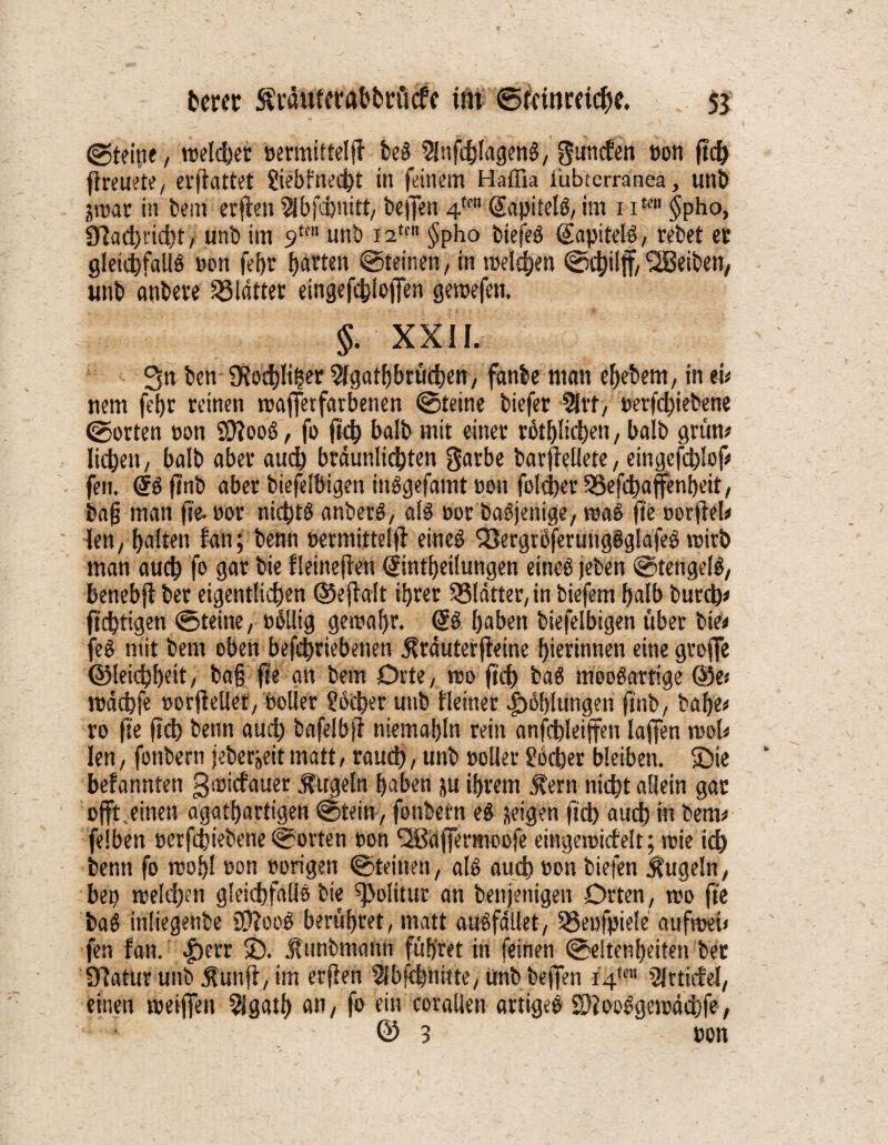 ©teilte, vueldbet »ermittelt! beS ^nfdblagenS, guncfen »on ftc& ftreuete,, erfiattet giebfnecbt in feinem Haffia i'ubterranea, unb jrear in bem erfien 5lbjcbnitt, beffen 4m (JapitelS, im 1 iKn $pho, Slachricht, unb im 9tm unb i2trn $pho biefeS @apitelö, rebet ec gleichfalls »on fefjr barten ©feinen, in melden ©chilff, Reiben, unb anbere Blatter eingefchlojfen gesoefen. §. XXII. 3n ben SRo^Iiber 5lgatbbrücben, fanbe man ebebem, in eu nem fet>r reinen rcajfetfarbenen ©teine biefer 9lrf, »erfcbiebene ©orten »on SO'TooS, fo ftcb balb mit einer rötlichen, balb grüne lieben, balb aber auch bräunlichen garbe barfieliete, eingefdjlof# fett. @Sftnb aber biefelbigen inSgefamt oon folget 53efcbaffenbeit, bafj man fte.»or nichts anberS, als »or baSjenige, roaS fte »orfteh Jen, galten fan; benn »ermittelt eineö Q3ergröferungSglafeS rcitb man auch fo gar bie fleinejten (Sintbeilungen eines jeben ©tengelS, benebfi ber eigentlichen ©ejialt ihrer 33lätter, in biefem halb bureb* fiebtigen ©teine, »ollig gereabr. @S haben biefelbigen über bie* feS mit bern oben befebriebenen Äräuterfieine hierinnen eine grofie ©leichheit, bafj fte an bem Orte, reo ftcb baS mooSartige ®e> reächfe »orfiellet, »oller Locher unb fleiner Höhlungen ftnb, bähe# ro fte fich benn auch bafelbfi niemahln rein anfcbleiffen laffen reoh len, fottbern jeber»eit matt, rauch, unb »oller gocher bleiben. Sie befannten greiefauer Äugeln haben ju ihrem Äern nicht allein gac offt. einen agathartigen ©fein, fonbern cf zeigen ftch auch in beim felben »erfchiebene ©orten »on ^Bäjfermoofe eingereicfelt; reie ich benn fo rcoljl »on »origen ©teilten, als auch »on biefen Äugeln, bep reeldjcn gleichfalls bie Politur an beitjenigen Orten, reo fte baS inliegenbe SSftooS berühret, matt auffället, 33eufpiele aufreeü fen fan. £)err S. Äunbmann führet in feinen ©eltenbeiten bet Statur uitb Äunfi, im erfien Slbfchnitte, unb beffen i4tm 5jrticfeJ, einen reetffen Sigath an, fo ein corallen artiges SDtooSgereächfe, & 3 »on