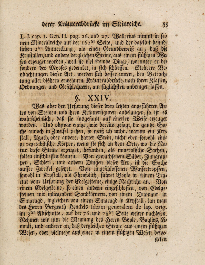 L. I. cap. i. Gen. II. pag. 26. unb 27. <2Bal!eriug nimmt in fei# nem 3)?ineralreicbe aufber i62m Seite, unb bet bafelbjt befrnb# liehen 2m Slnmercfung, alg einen ©runbbeweiü an, ba§ fei« Ärpjtallen, unfe anbere begleichen (Steine/ aus einem fht§igen 12Be# fen erzeuget worben, meil fie eiel frembe Singe, worunter er btt jbuberS teö SDtoofeS gebencfet, in fkh fchliefien. Sftehrere 55e# obachtungen biefer 2lrt, werben ftd? beffer unten/ bep Sgetrach# tung aller biSheto erwehnten $rduterabbrücfe> nad) ihren Älaffen, Örbnungen unb ©efchlechtern, am füglichflen anbringen laffem §. XXIV. SSßaS aber ben Utfprung biefer brep lebten angeführten 3fr# ten oon (Steinen unb ihren Äräuterftguren anbelanget, fo ift e$ wahrfcheinüch, bag fte insgefamt auf einerlep ^Jßeife erzeuget worben. Unb obzwar einige ,, wie bereits gefagt, bie gan^e Sa# d)e antiod) in Zweifel sieben, fo wei§ id) nicht, warum ein $rp# fiaü, 5Igath>ober anberer harter Stein, nicht eben fowol)l eini# ge negetabüifche Körper/ wenn fie geh an lern Drte, wo bie 5Ra# tur tiefe Steine erzeuget/ befunben, all mitieratifdje Sachen, folten einfthliefen fönnen. S8on gewaebfenem Silber, ginngrau# pen , Schierl, unb anbertt Singen biefer 5irt, ift bie Sache aufier gweifet gefegt. S3on eingefchloffenen SBBaffertropffen, fowohl in ^rpflall, als ©hrpfolith, führet SSopIe in feinem 5ra» ctat eom ürfprung feer ©belgeflerne, einige 9tad)richt an. Q3on einem ©belgejleine, fo einen anbern eingefchloffen, non ©beige# geinen mit inliegenben Sanbfornern, »on einem Siamant in Smaragb, ingleichen non einem Smaragb in Ä'rpjtall, fan man be$ |>errn Bergrath >f>en«fel& Ideatp generalem de lap. orig, im 3te 5Ibfchnitte , auf ber 76. unb 78tcn Seite weiter nad)!efen. Nehmen wir nun bie üftepnung beS |)erm 53eple, 23aglwö, Sit mndi, unb anberer an, bajj berglekben Steine aus einem ftüfigeti SBefett, ober pielmehr a«S .einer in einem flüggen 2Befen berae# :..V; '  . -7 geten