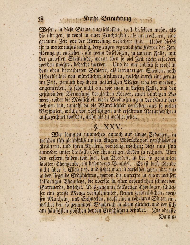 QBefen, in tiefe ©deine eingefchloffen, weil biefelben mefji’, al$ bie übrigen/ fo roohl in einer geudjtigfeit, alb im tcodetien, eine geraume 3e‘t nor ber Betroefung oerfabelt fab. lieber tiefet ifi ja roeiter nichts notlfa, begleichen oegetabilifcbe Körper ber ger* farung ju entheben, als menst biefelbigen, in unferm gatte, mit ber jartcjten ©teinrinbe, morju eben fo oiel gelt nicht erforbert merben mochte, bebecfet roetben. Unb ba mir enfclid) fo mofjl in bem oben betrachteten ©chiefer, als lettenartigen Steinen, noch Ueberbleibfel oon mündlichen Krautern, meldje burcb eine geram me geit, jiemlich bet) ihrem natürlichen <2Se|en erhalten rcorben, angemercfet; fo fefje nicht ein, tote man in liefern §aüe, aus ber gefaminben Bermefung bergleichen Körper, einen bünfeigen Be* meiS, miber bie Sftoglicbfeit btefer Beobachtung in ber Ddatur her* nehmen fatt, Jttmghi ba bie QBürdliddeit berfelben, auS fo Dielen Be»fpielett,rcelebeoon torfichfigeti unb erfahrnen £Raturforfcl;em aufgejeicf)uet morben, mehr aie ja mol)! erhellet. , §. XXV. QBir fommen nunmeljro annoch auf. einige ^rbarten, in «selchen fab gleidfattS unfern Slugett$bbtü<fe_pon»erfchfebenen Krautern, unb ihren Shetlefa, »orfrcUig macheitj; tiefe nun faö entmeber unter bie half # 'ober. thonartigen 'Srben ;u rechnen. Bon ben erftern fünften mir hier, bet) ©reiben, in ber fo genannten Sotter^hottgrube/ein befonbereS Beispiel. (JS ijl tiefe ©rttbe nicht über 5. (Illen tief, unb fte|et man in berfelben smet) über ein* anber liegenbe ©rbfcbicbteu, mooon bie unter jre in einem meifan falfartigen ^lonpheVbie obeffie ifaciner orbentüchen fchmar^en ©artenerbe, begehet, ©ab genannte tauartige ^honlager, fdjlief* fet eine gtefa Stetige »erfchlcmmter, tleinen jerbredjlichen, roeif feit ©bufdjeln, unb ©cbnecfen, nebfi einem rbhrigten ©inter ein, meiner ben fo genannten Beinbruch in. allem gleichet, unb ber fab am haufajien smifchen bepben @rbfd;icbten befabet. ©te oberfle