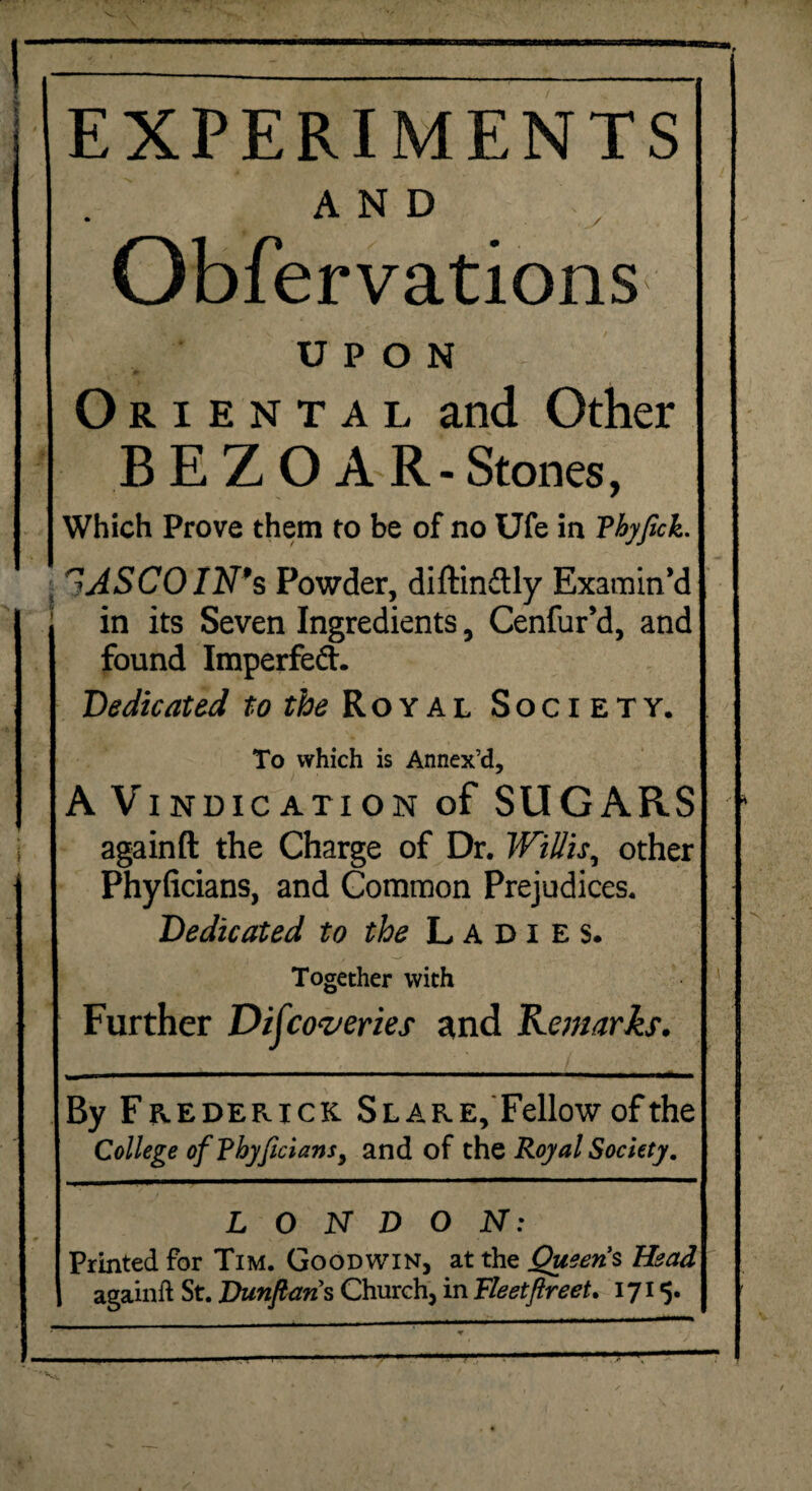 i EXPERIMENTS AND Obfervations UPON Oriental and Other B E Z 0 A R- Stones, ^ASCOIN9s Powder, diftin&ly Examin’d in its Seven Ingredients, Cenfur’d, and found Imperfeft. Dedicated to the Royal Society. To which is Annex’d, A Vindication of SUGARS againft the Charge of Dr. Willis, other Phyficians, and Common Prejudices. Dedicated to the Ladies. Together with Further Discoveries and Remarks. h By Frederick Slare, Fellow of the College of Phyftcians, and of the Royal Society. LONDON: Printed for Tim. Goodwin, at the Queens Head againft St. Dunftans Church, in FleetfireeU 1715. «r