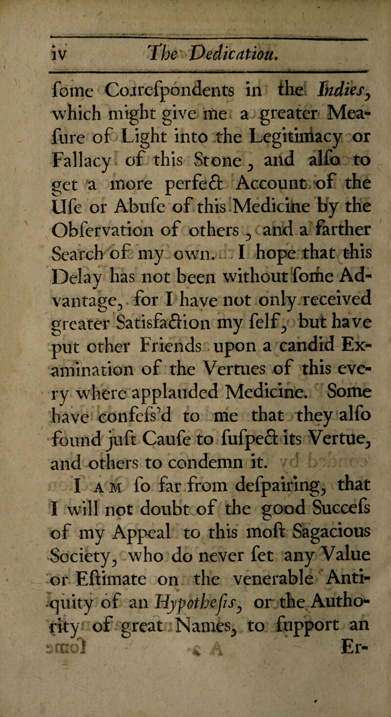 Li jilijjii mmmmmmm mi ■■m i ■■ m ■ m maim mmti 'i —■[■■Vim a ■■■■■! - t-tt'-t -1h—<rrimn fome Cojrefpondents in the Indies, which might give me a greater Mea- fure of Light into the Legitiniacy or Fallacy of this Stone , and alfo to get a more perfect Account of the life or Abufe of this .Medicine biy the Obfervation of others , and a farther Search of my own. I hope that this Delay has not been without fome Ad¬ vantage, for I have not only received greater Satisfa&ion my felf, but have put other Friends upon a candid Ex¬ amination of the Vertues of this eve¬ ry whereapplauded Medicine. Some have confefs’d to me that they alfo found juft Caufe to fufpe£t its Vertue, and others to condemn it. I am fo far from defpairing, that I will not doubt of the good Succefs of my Appeal to this moft Sagacious Society, who do never fet any Value or Eftimate on the venerable Anti¬ quity of an Hypothecs, or the Autho¬ rity of great Names, to fupport an stool * A * ' ~ Er-