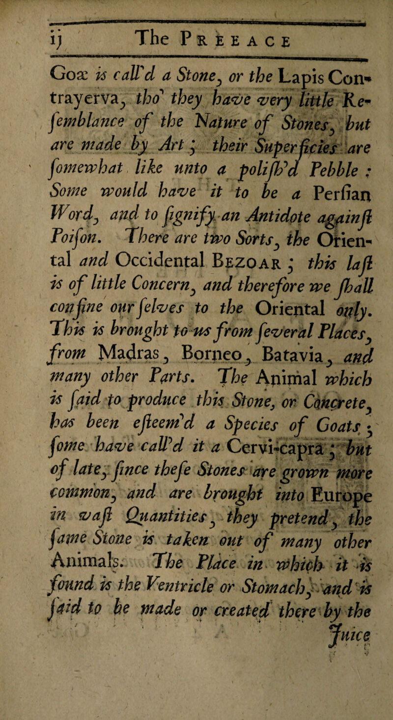 The Peee ace • • Gose k call'd a Stone, or the Lapis Con* trayerva., tho' they have very little Re- femblance of the Nature of Stones hut are made by Art ; their Superficies are [omewhat like unto a poll [IPd Pebble : Some would have it to be a Perfian Word3 and to fignify an Antidote againfl Poifon. There are two Sorts} the Orien¬ tal and Occidental Bezoar ; this lafi is of little Concerny and therefore we fijall confine our [elves to the Oriental only. Thk k brought to us from feveral Places3 from Madras 3 Borneo, Batavia., and many other Parts. The Animal which k [aid to produce thk Stone, or Concrete, has been efteem'd a Species of Coats 3 fome have calPd it a Cervi-capra • but of latCy fince thefe Stones are grown more commony and are brought into Europe in vafl Quantities y they pretend, the fame Stone k taken out of many other Animals. The Place in which it is found is the Ventricle or Stomachy and k fid to be made or created there by the