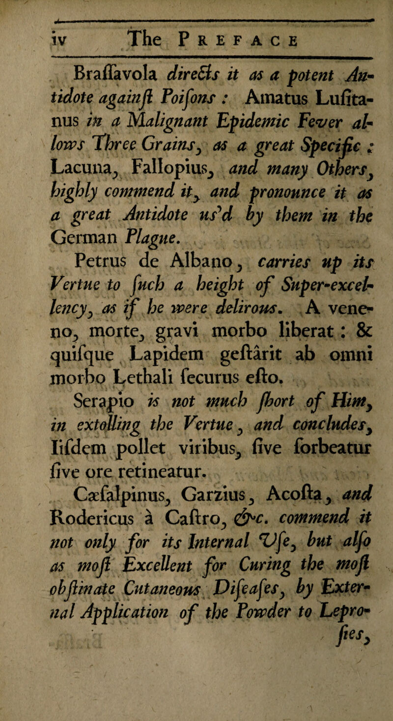 Braflavola dire&s it as a potent An¬ tidote againft Poifons : Amatus Lufita- nus in a Malignant Epidemic Fever al¬ lows Three Grains} as a great Specific : Lacuna^ Fallopius^ and many Others} highly commend ity and pronounce it as a great Antidote us’d by them in the German Plague. Petrus de Albano, carries up its Vertue to fucb a height of Super-excel¬ lencyj as if he were delirous. A vene- nOj morte, gravi morbo liberat: 8c quifque Lapidem geftarit ab omni morbo Lethali fecurus efto. Serapio is not much fbort of Him, in extolling the Vertue} and concludesy Iifdem pollet viribus^ five forbeatur five ore retineatur. CaefalpinuSj Garzius 3 Acofta y and Rodericus a Caftro., &c. commend it not only for its Internal lifey but alfo as mo ft Excellent for Curing the mojl obftinate Cutaneous Difeaftes, by Exter¬ nal Application of the Powder to Lepro-