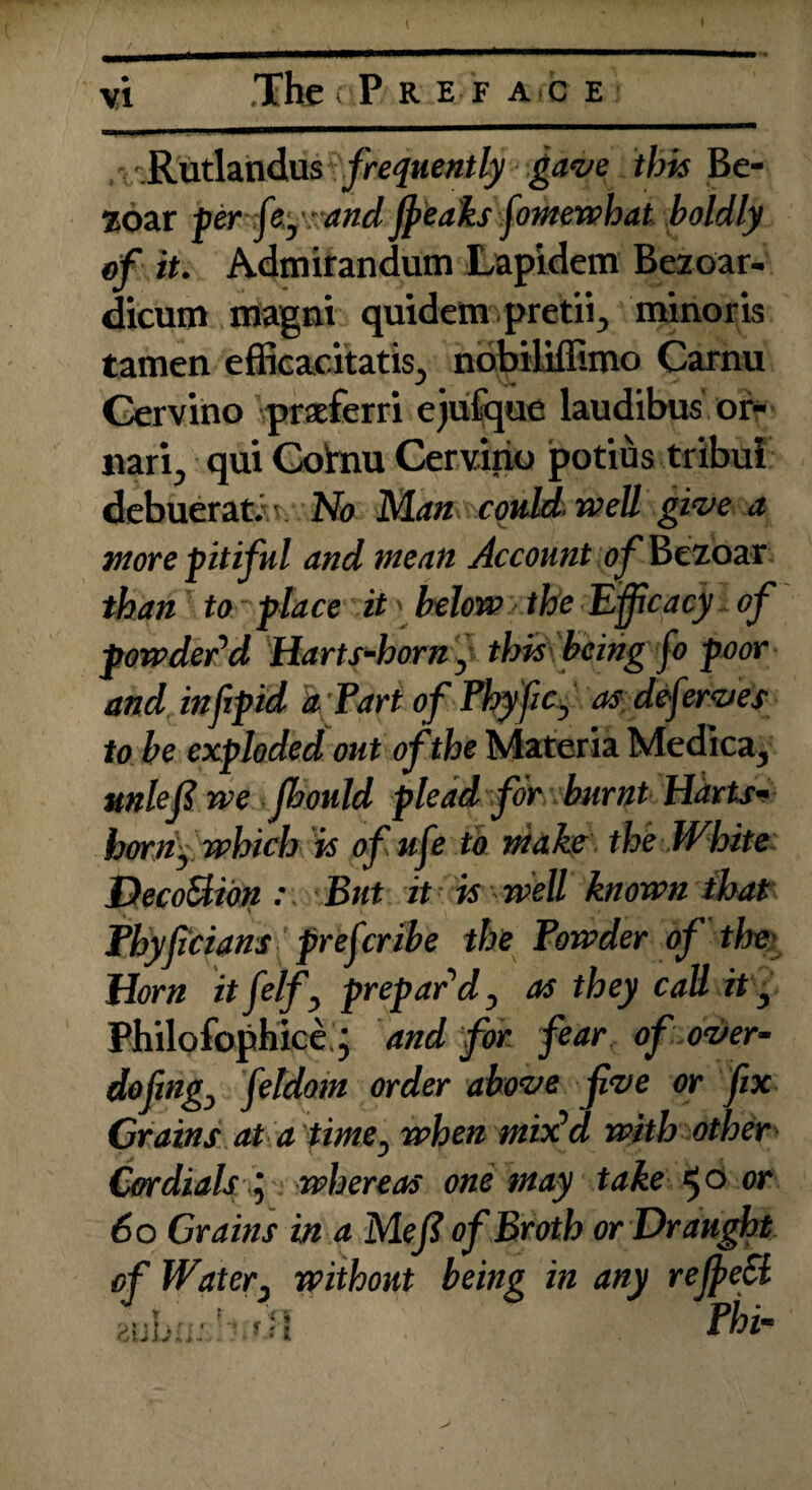 The rP REFACE Rutlandus frequently gave this Be- zoar per fey: and jpeaks fiowewhat boldly of it. Admirandum Lapidem Bezoar- dicum magni quidetn pretii., mino r is tamen efficacitatis., nobiliflimo Carnu Cervino praeferri ejulque laudibus or- narij qui Gohrn Cervirio potius tribui debuerat. No Man could well give a wore pitiful and wean Account of'Bezoar than to place it' below the Efficacy of powder’d Harts-horn, this being fo poor and infipid a Tart of Phy fic> as deferves to be exploded out of the Materia Medica, unleft we jbould plead for burnt Harts- born, which is of ufe to wake the White Deco&ion : But it is well known that Thyficians prescribe the Powder of the Horn itfelf, prepar’d, as they call it , Philofophice.j and for fear of over¬ do fing, fetdoin order above fve or fix Crains at a time, when mix’d with other Cordials i whereas one way take 50 or 60 Grains in a Mefi of Broth or Draught, of Water, without being in any rejpeci