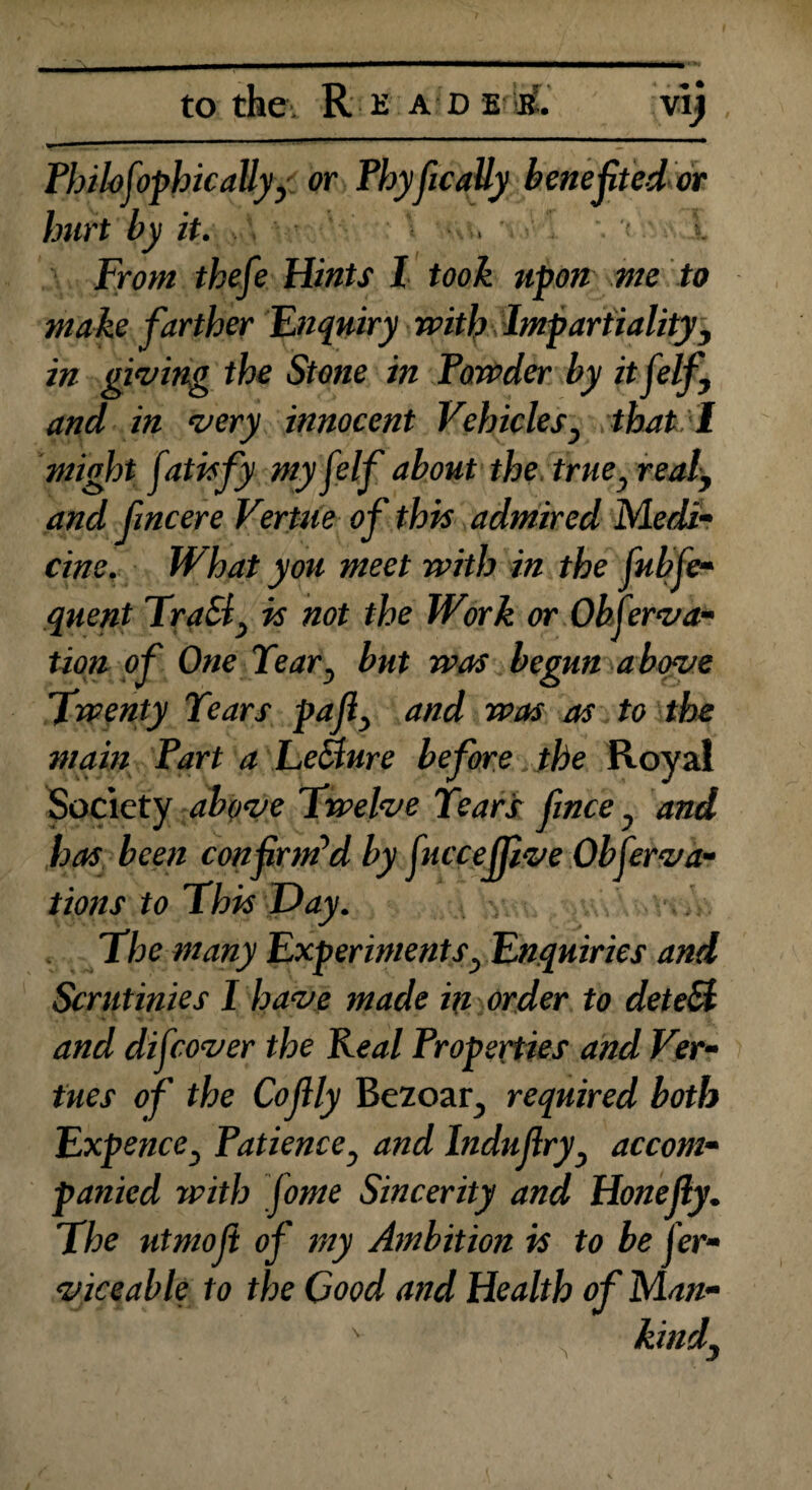 Philofophic ally,' or PhyficaUy benefited or hurt by it. . . < l From thefe Hints l took upon me to make farther Enquiry with Impartiality, in giving the Stone in Powder by it f elf, and in very innocent Vehicles, that I might fatisfy myfelf about the true, real, and fincere Vertue of this admired Medi¬ cine. What you meet with in the fubfe- quent TraSl, is not the Work or Okferva- tion of One Tear, but was begun above Twenty Tears pafi, and was as to the main Part a Le&ure before the Royal Society above Twelve Tears fince, and has been confirmed by fucceffive Obferva- tions to This Day. The many Experiments, Enquiries and Scrutinies I have made in order to detebl and difcover the Keal Properties and Ver¬ tue s of the Cofily Bezoar, required both Expence, Patience, and Indujlry, accom¬ panied with fome Sincerity and Hone fly. The utmoji of my Ambition is to be Ser¬ viceable to the Good and Health of Man-
