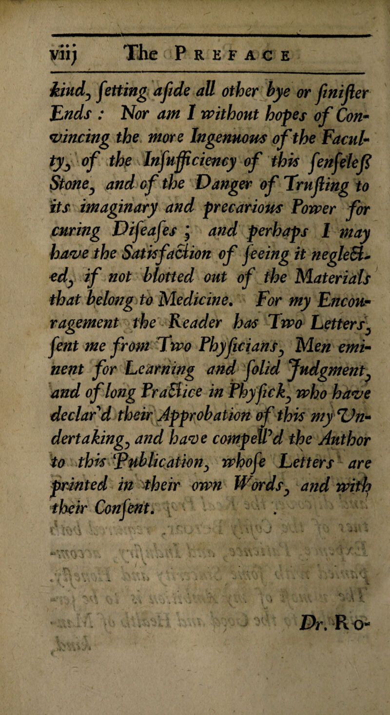 kind, fating aftde all other bye or finifler Ends : Nor ant I without hopes of Con¬ vincing the more Ingenuous of the Facul¬ ty, of the Infuff ciency of this fenfelefl Stone, and of the Danger of Trufling to its imaginary and precarious Power for curing Difeafes j and perhaps I may have the Satisfaction of feeing it negled- ed, if not blotted out of the Materials that belong to Medicine. For my Encou¬ ragement the Reader has Two Letters, fent me from Two Phyflcians, Men emi¬ nent for Learning and folid Judgment, and of long Practice in Phyfick, who have declar'd their Approbation of this my Un¬ dertakings and have compelled the Author to this publications whofe Letters are printed in their own Words, and with their Con fent. \ t ■ ' ' , .... ■ t v « ■</ ' • «✓ / • * • *• 41 -Yv *U*. ‘ . Y I* f. V. V.1'1 VYV/'-'A K * * * ■ V i ■ * , ■ • ' ■ ' „ ',*■ vfr' Dr. R O