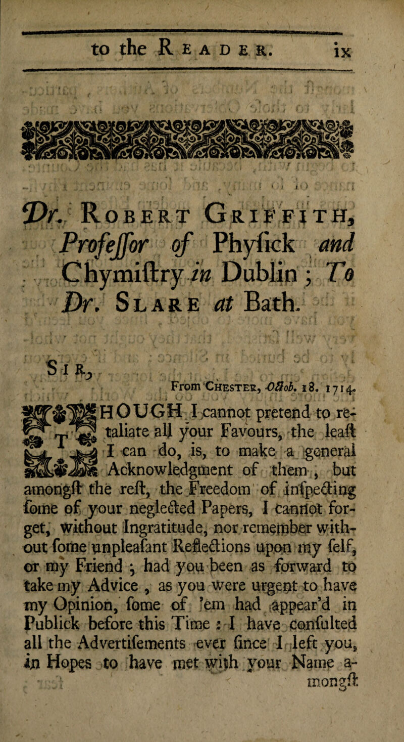 » i i •) *Dr. Robert Griffith, Profejfor of Phyfick and Dr. Slare at Bath. S X From Chester, -03 ob, 13. 1714. hought -cannot pretend to re¬ taliate all your Favours, the leaft I can do, is, to make a general Acknowledgment of them , but amongft the reft, the Freedom of infpeding fome of your negleded Papers, I canrlot for¬ get, without Ingratitude, nor remember with¬ out fome unpleafant Refledions upon my felf, or my Friend j had you been as forward to take my Advice , as you were urgent to have my Opinion, fome of ’em had appear’d in Publick before this Time : I have confulted all in the Advertifements ever fince I left you, Hopes to have met with your Name a- T ^ &