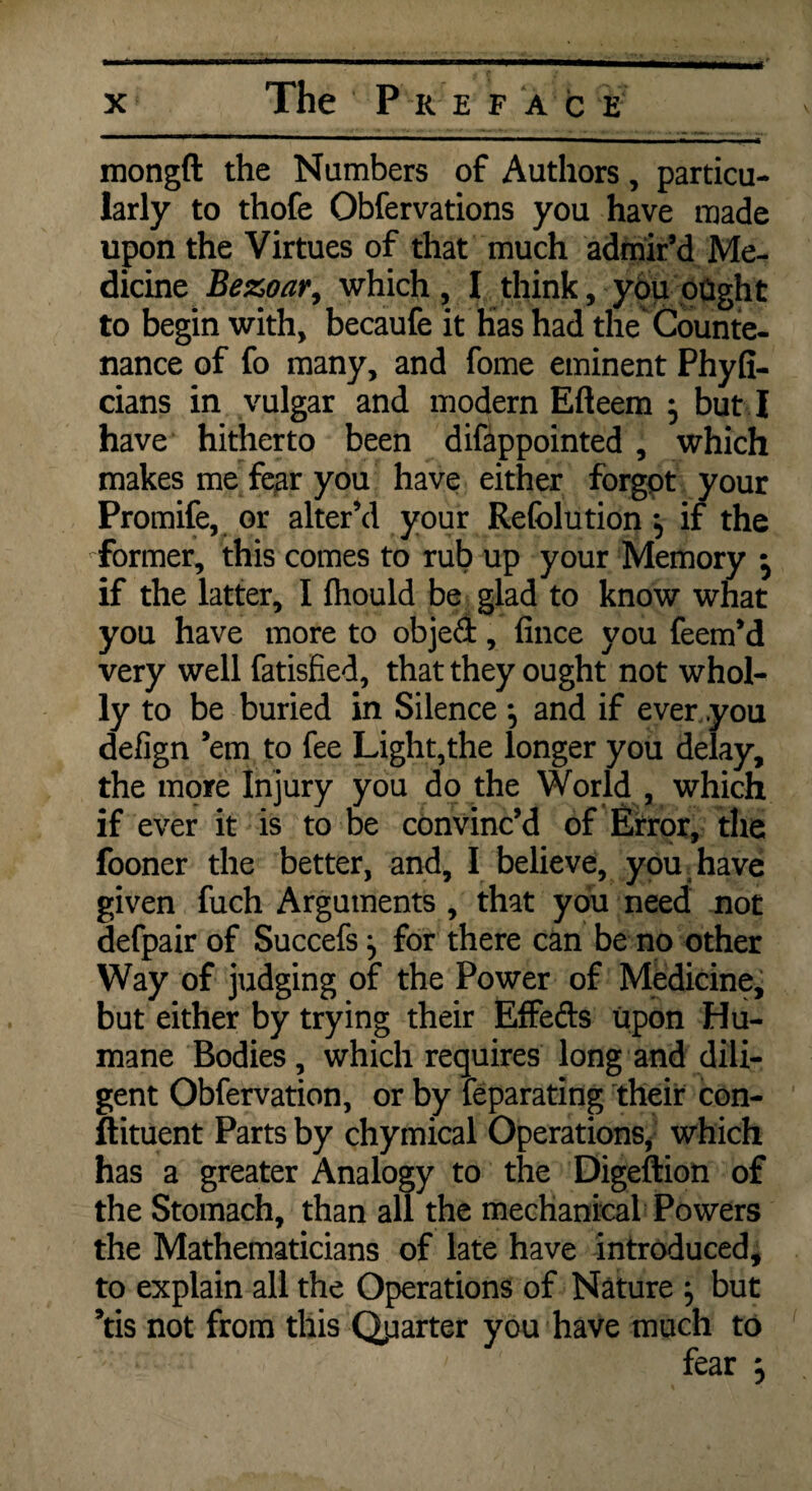 mongft the Numbers of Authors, particu¬ larly to thofe Obfervations you have made upon the Virtues of that much admir’d Me¬ dicine Bezoar, which , I think, you paght to begin with, becaufe it has had the% Counte¬ nance of fo many, and fome eminent Phyfi- cians in vulgar and modern Efteem } but I have hitherto been difappointed , which makes me fear you have either forgot your Promife, or alter’d your Refolution , if the former, this comes to rub up your Memory • if the latter, I fhould be glad to know what you have more to objed, fince you feem’d very well fatisfied, that they ought not whol¬ ly to be buried in Silence ^ and if ever .you defign ’em to fee Light,the longer you delay, the more Injury you do the World , which if ever it is to be convinc’d of Error, the fooner the better, and, I believe, you. have given fuch Arguments , that you need not defpair of Succefs ^ for there can be no other Way of judging of the Power of Medicine, but either by trying their Effeds upon Hu¬ mane Bodies, which requires long and dili¬ gent Obfervation, or by feparating their con¬ stituent Parts by chymical Operations, which has a greater Analogy to the Digeftion of the Stomach, than all the mechanical Powers the Mathematicians of late have introduced, to explain all the Operations of Nature } but ’tis not from this Quarter you have much to