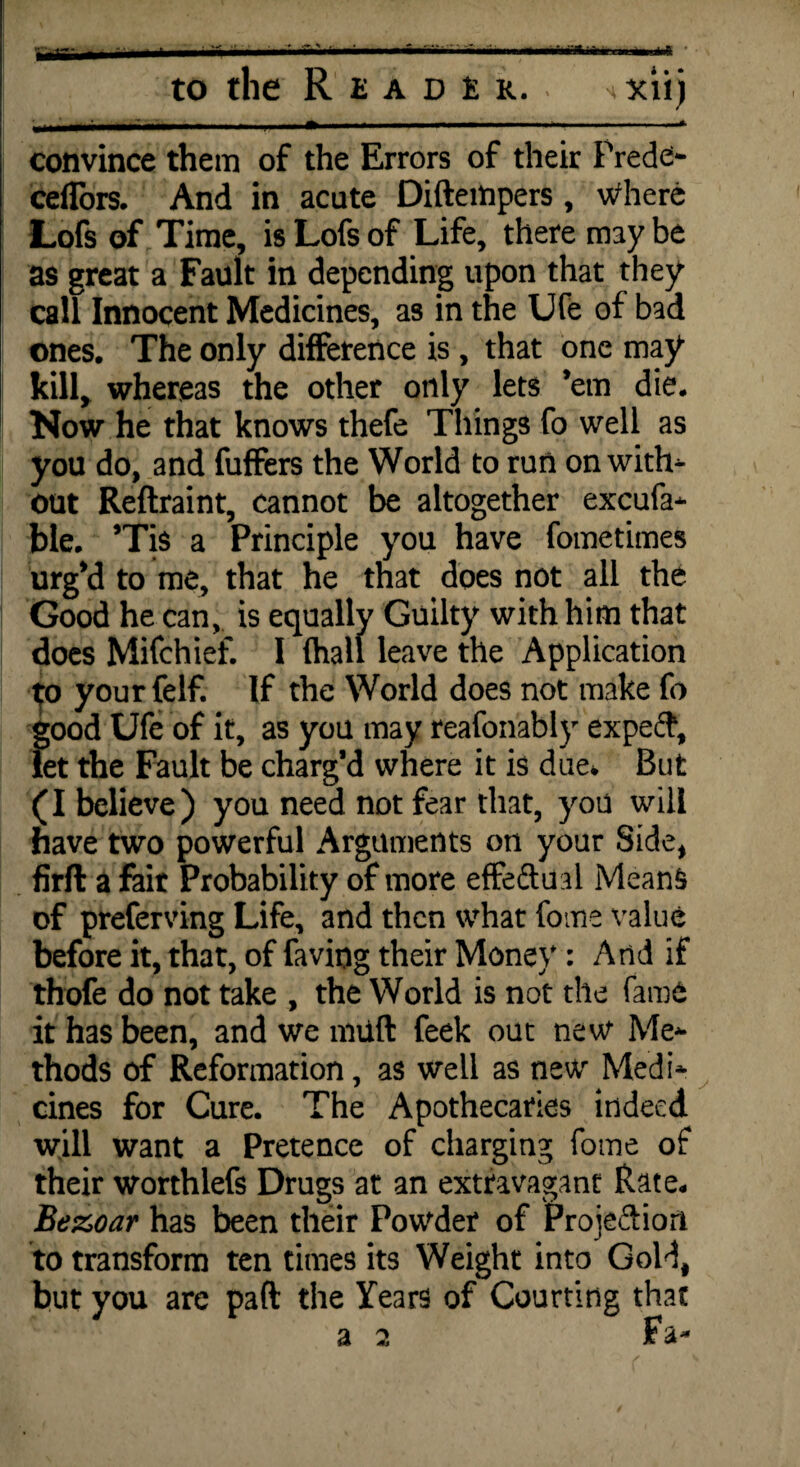 •T-, N m rnAHtm to the Reader. i • • XI!) convince them of the Errors of their Prede> ceflors. And in acute Diftempers , Where Lofs of Time, is Lofs of Life, there may be as great a Fault in depending upon that they call Innocent Medicines, as in the Ufe of bad ones. The only difference is , that one may kill, whereas the other only lets ’em die. Now he that knows thefe Things fo well as you do, and fuffers the World to run on with- out Reftraint, cannot be altogether excufa- ble. ’Tis a Principle you have fometimes urg’d to me, that he that does not all the Good he can, is equally Guilty with him that does Mifchief. I (hall leave the Application yourfelf. If the World does not make fo good Ufe of it, as you may reafonably expeft, let the Fault be charg’d where it is due* But (I believe) you need not fear that, you will have two powerful Arguments on your Side, firft a fair Probability of more effedual Means of preferving Life, and then what fome value before it, that, of faving their Money : And if thofe do not take , the World is not the fame it has been, and we muft feek out new Me¬ thods of Reformation, as well as new Medi¬ cines for Cure. The Apothecaries indeed will want a Pretence of charging fome of their worthlefs Drugs at an extravagant Rate. Bez>oar has been their Powder of Projection to transform ten times its Weight into Gold, but you are pad the Years of Courting that