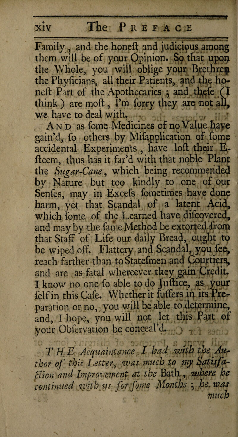 5f xiv The Preface Family, and the honeft and judicious among them will be of your Opinion. S9 that upoq the Whole, you will oblige your Brethren the Phyficians, all their Patients, and the ho- nefi: Part of the Apothecaries j and thefe (I think ) are molt, I’m forry they are not all, we have to deal with, , : And as fome-Medicines of no Value have gain’d, fo others by Mifapplication of fome accidental Experiments, have loft their E- fteem, thus has it far’d with that noble Plant the Sugar-Cane, which being recommended by Nature but too kindly to one of our Senfes, may in Excefs fometimes have done harm, yet that Scandal of a latent Acid, which fome of the Learned have difcovered, and may by the fame Method be extorted from that Staff of Life our daily Bread, ought to be wiped off. Flattery and Scandal, you fee, reach farther than toStatefmen and Courtiers, and are as fatal whereever they gain Credit. I know no one fo able to do Juftice, as your felf in this Cafe. Whether it differs iq its Pre¬ paration or no, you will be able to determine, and, I hope, you will not let this Part of your Obfervation be conceal’d. r j . ■* /*> \ ■ • ■- <*f . , ’ ' 5 I t r* V •’ ; ' » THE Acquaintance I had with the Au¬ thor of this Letter, was much to my Satisfa- Sion and Improvement at the Bath, where he continued with us for fome Months ; he, was much