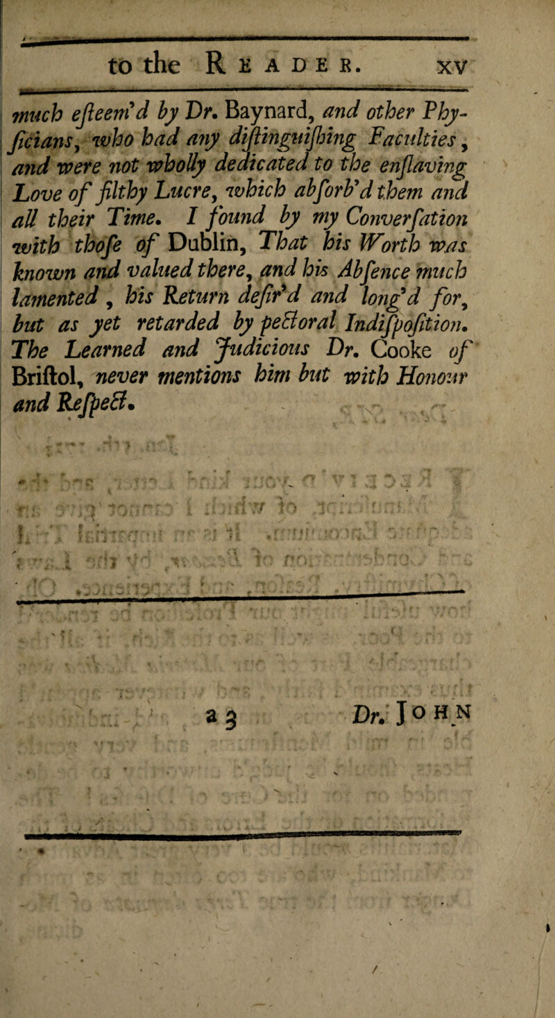 much efieem'd by Dr. Baynard, and other Thy- ficians, who had any diflingnijlnng Faculties, and were not wholly dedicated to the enfiaving \ Love of filthy Lucre, which abforb’d them and all their Time. I found by my Converfation with thofe of Dublin, That his Worth was known and valued there, and his Abfence much lamented , his Return defir'd and longd for, but as yet retarded by peBoral Indifpofition. The Learned and Judicious Dr. Cooke of Briftol, never mentions him but with Honour andRefpetd. . *•- a 3 Dr. J o HU