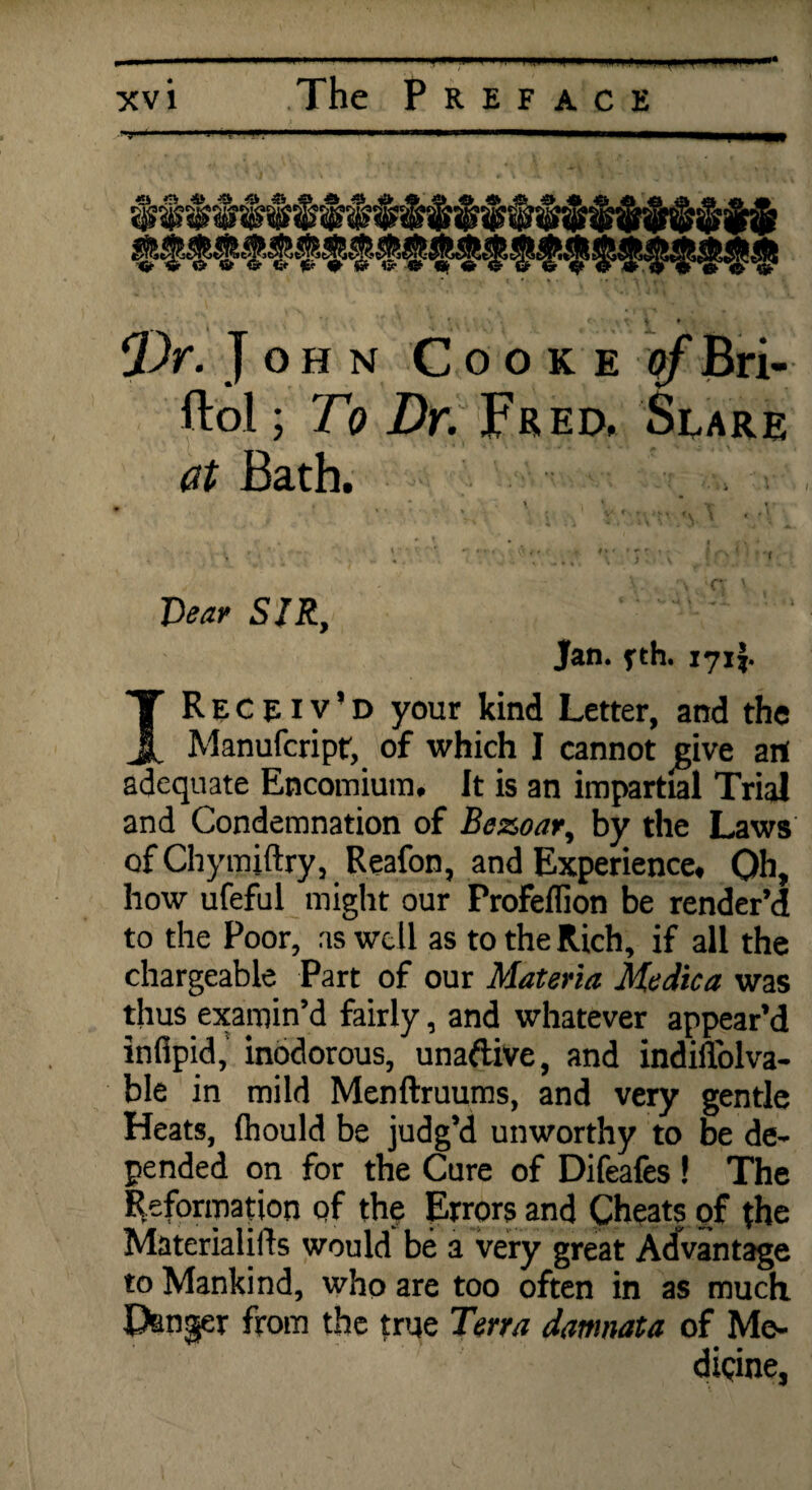 xv i The Preface • v « r. , * I t Dr. John Cooke of Bri- ftol; To Dr. Fred, Slare at Bath. t * \ ' u. « * * , * • • ' * f . • V7 *\ f. }«.» f. \ t r i j\ P <' * i 'W.r . »\ V . > 1 J ; 1. ■ ■ V ' ■ • ... X :j< • ■ Dear SIR, Jan. fth. 171J. IR E C e 1 v * D your kind Letter, and the Manufcript, of which I cannot give art adequate Encomium, It is an impartial Trial and Condemnation of Bezoar, by the Laws of Chymiftry, Reafon, and Experience. Oh, how ufeful might our Profeffion be render’d to the Poor, as well as to the Rich, if all the chargeable Part of our Materia Medica was thus examin’d fairly, and whatever appear’d infipid, inodorous, una&ive, and indiilblva- ble in mild Menftruums, and very gentle Heats, Ihould be judg’d unworthy to be de¬ pended on for the Cure of Difeafes ! The Reformation of the Errors and Cheats of the Materialifls would be a very great Advantage to Mankind, who are too often in as much Danger from the true Terra damnata of Me¬ dicine,