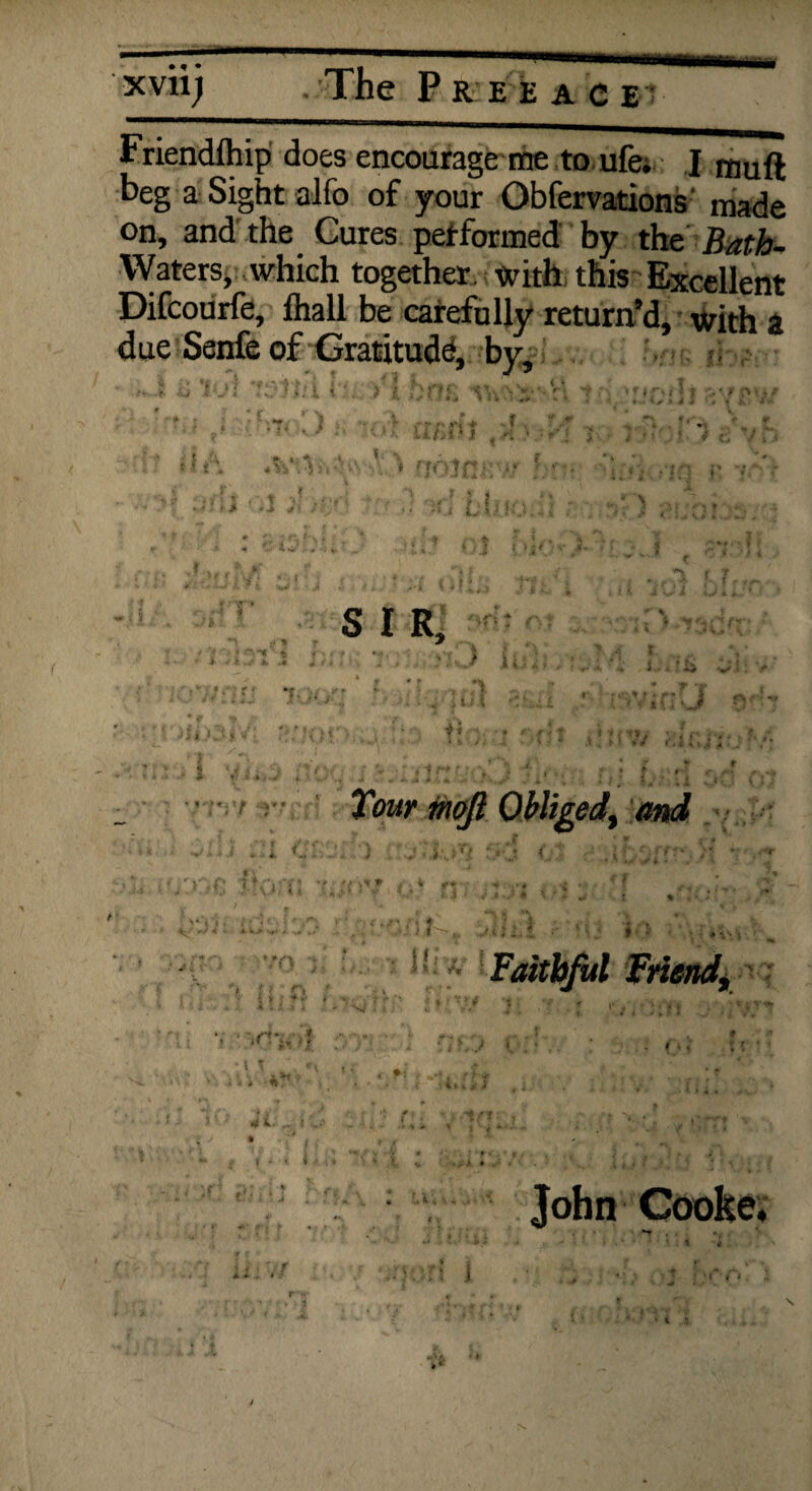 xvii j ^taManm • The Fr e e ace1 Friendfhip does encourage me to ufe; I rnud beg a Sight alfo of your Obfervations made on, and the Cures pet formed by the Bath~ YVaters, which together, with this Excellent Difcourfe, lhall be carefully return’d, with a due Senfe of Gratitude, by, 4 1 J ' 1! • Faithful Friend, l'