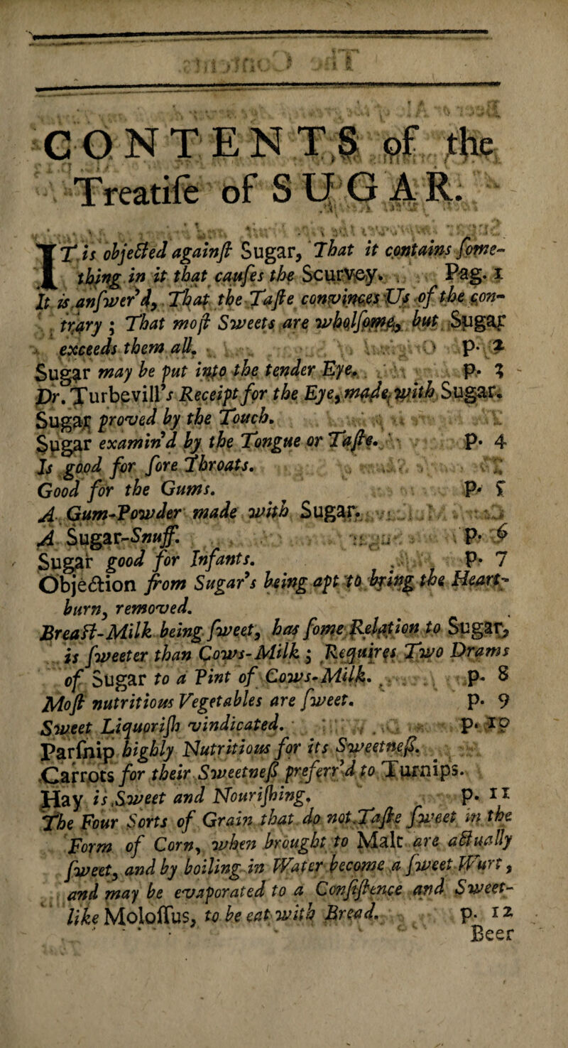 CONTENTS of the Treatife ofSLfGAR. 'XT is objetted again ft Sugar, That it contains feme- thing in it that caufes the Scurv&y* Pag. x It isanfwtrdy. That the Taft e convinces Us of the con¬ trary ; That mo ft Sweets are whqlfpme<y hut Sugar exceeds them all. , \ O p- £ Sugar may he put into the tender Eye, p. ^ - £>r. TurbevilPr Receipt for the Eyeytnade,with Sugar. Sugar proved hy the Touch, Sugar examind hy the Tongue or Tafts. P* 4 Is good for fore'throats, 7,' Good for the Gums, p* $ A. Gum-Vowder made with Sugar. .<> .. .: ,j A Sugar-^jf. P* ^ y jSugar good for Infants, P* 7 Obje&ion from Sugars being apt to hying the Heart hum, removed, Breatt-Milk being fweet, has fome Relation to Sugar, is fweeter than Cows-Milk • Requires Two Drams of Sugar to a Vint of Cows-Milk, , p* S Moft nutritious Vegetables are fweet, p. 9 Sweet Liquorift vindicated, ; P* *P Parfnip highly Nutritious for its Sweetneft. Carrots for their Sweetneft preferr d to Turnips. Hay is,Sweet and Nourifting,  P- 11 f he Four Sorts of Grain that dp not, Tafte fweet in the Form of Corny when brought to Malt are abiually fweet, and hy boiling in Water become a fweetWurt, and may he evaporated to a Conftfttnce and Sweet- like Moloffus, to he eat with Bread, p. xz . • - ‘ ‘ ' * 'v c Beer