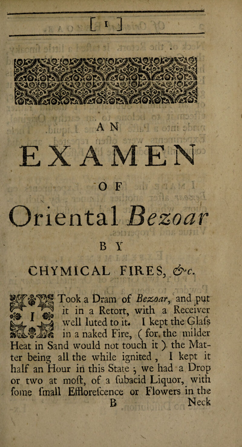 [ < 3 A N ' : ' EXAMEN ► '• ■ f f O F V ■ ' ' • ' ]\ Oriental Bezoar B Y CHYMICAL FIRES, &c. ^ Took a Dram of Bezoar, and put jST t 12 k in a Retort> with a Receitvef weR luted ta it* l kept the Glafs in a naked Fire, ( for. the milder Heat in Sand would not touch it ), the Mat¬ ter being all the while ignited , I kept it half an Hour in this State ^ we had a Drop or two at moft, of a fubacid Liquor, with fome fmall Effltarefcence or Flowers in the B Neck