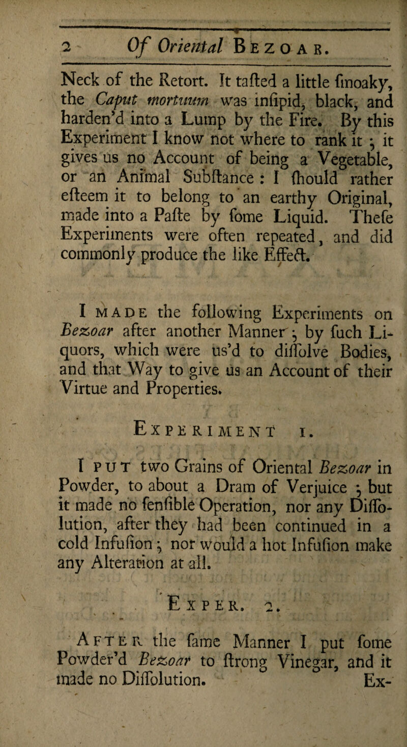 Neck of the Retort. It tailed a little ftnoaky, the Caput mortuum was infipid, black, and harden’d into a Lump by the Fire. By this Experiment I know not where to rank it \ it gives us no Account of being a Vegetable, or an Animal Subftance : I (hould rather elleem it to belong to an earthy Original, made into a Pafte by fome Liquid. Thefe Experiments were often repeated, and did commonly produce the like Effeft. I made the following Experiments on Bezoar after another Manner j by fuch Li¬ quors, which were us’d to dilfolve Bodies, and that Way to give us an Account of their Virtue and Properties. Experiment i . I p u T two Grains of Oriental Bezoar in Powder, to about a Dram of Verjuice ; but it made no fenfible Operation, nor any DilTo- lution, after they had been continued in a cold Infufion ^ nor would a hot Infufion make any Alteration at all. Ex per. a. •’ > •» __ ^ • » <’ . i After the fame Manner I put fome Powder’d Be&oar to ftrong Vinegar, and it made no Diifolution. Ex-