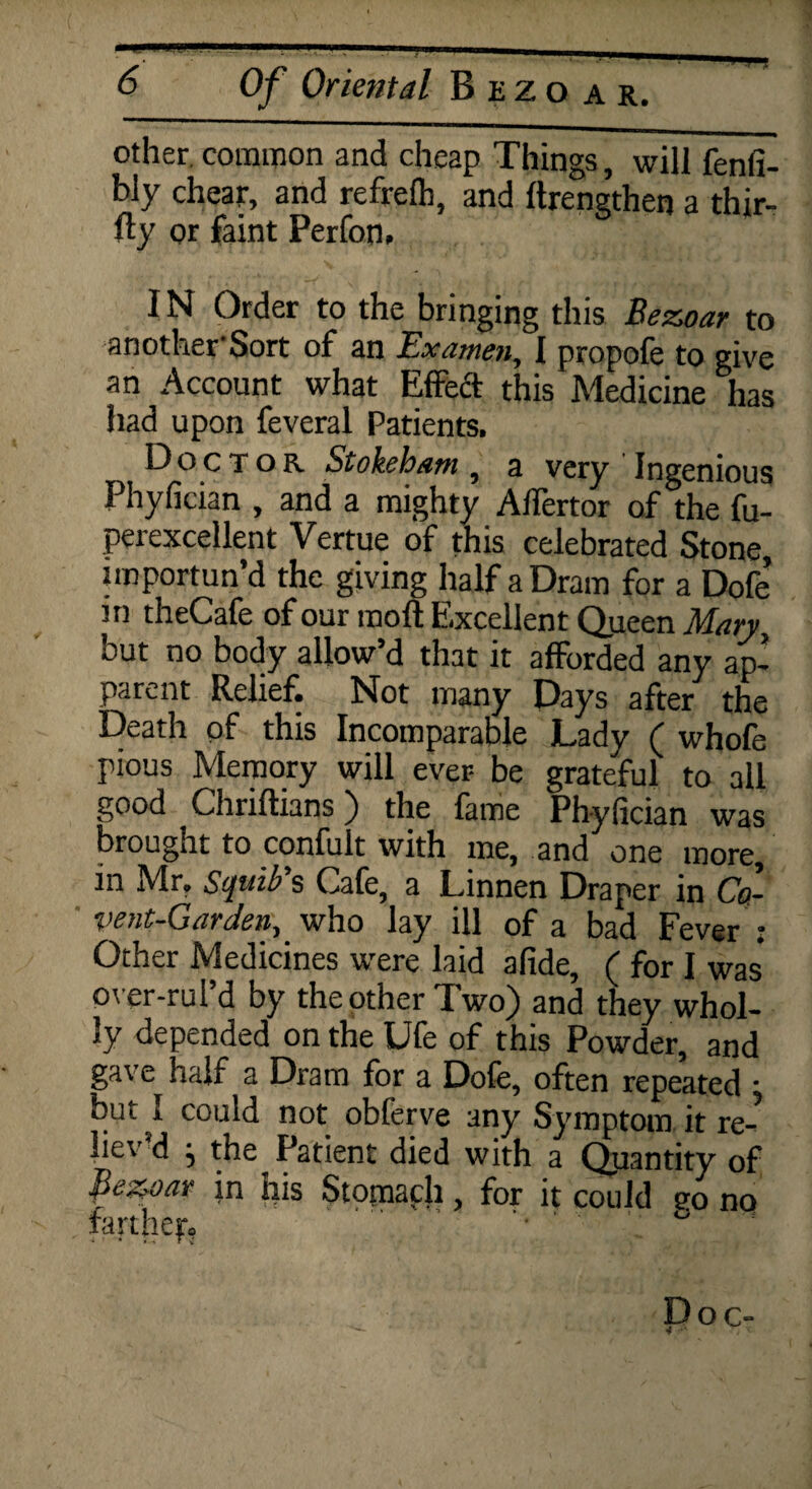 other, common and cheap Things, will fenfi- bly cheat, and refrefh, and flrengthen a thir¬ ty or faint Perfon, IN Order to the bringing this Bezoar to anotherSort of an Examen, I propofe to give an Account what Effect this Medicine has had upon feveral Patients. Doctor Stokeham, a very Ingenious Phyfician , and a mighty Affertor of the fu- perexcellent Vertue of this celebrated Stone, importun’d the giving half a Dram for a Dofe’ in theCafe of our molt Excellent Queen Mary but no body allow’d that it afforded any ap¬ parent Relief. Not many Days after the Death of this Incomparable Lady ( whofe pious Memory will ever- be grateful to all good Chriftians) the fame Phyfician was brought to confult with me, and one more, in Mr. Squib s Cafe, a Linnen Draper in Co- vent-Garden,' who lay ill of a bad Fever : Other Medicines were laid afide, ( for I was over-rul’d by the other Two) and they whol¬ ly depended on the Ufe of this Powder, and gave half a Dram for a Dofe, often repeated • but I could not oblerve any Symptom it re- liev d j the Patient died with a Qjiantity of Bezoar in his Stomaph, for it could ?o no farther. ' 1 Doc-