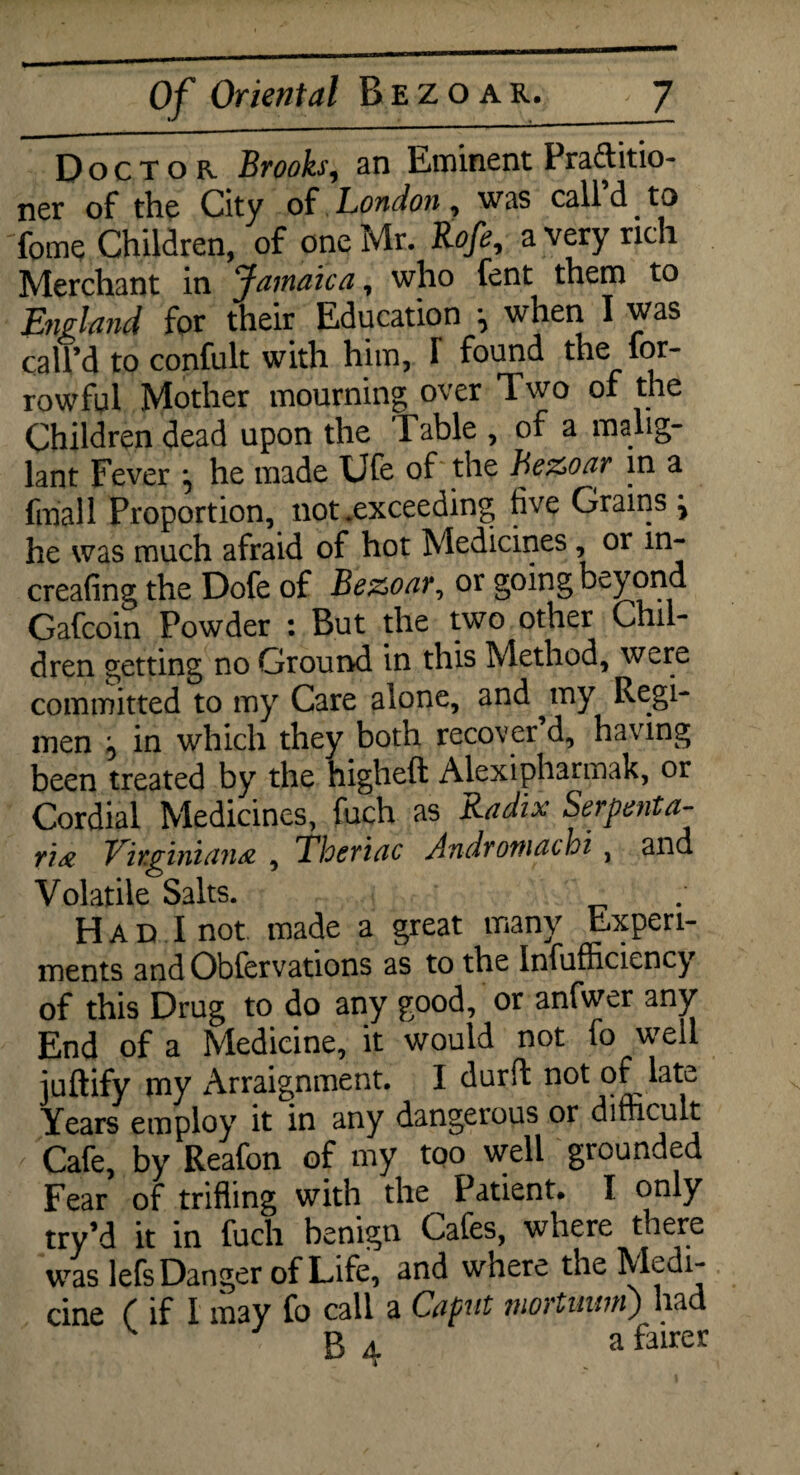 Doctor Brooks, an Eminent Practitio¬ ner of the City of London, was call d. to fome Children, of one Mr. Rofe, a very rich Merchant in Jamaica, who fent them to England for their Education when I was call’d to confult with him, f found the for- rowfol Mother mourning over Two of the Children dead upon the Table , of a malig- lant Fever *, he made Ufe of the Be&oar in a filial 1 Proportion, not .exceeding five Grains i he was much afraid of hot Medicines, or in- creafing the Dofe of Be&oar, or going beyond Gafcoin Powder : But the two other Chil¬ dren getting no Ground in this Method, were committed to my Care alone, and ^ my Regi¬ men ^ in which they both recover d, having been treated by the higheft Alexipharinak, or Cordial Medicines, fuch as Radix Serpenta- ri& Virginian# , Thcriac Andromathi , and Volatile Salts. Had I not made a great many Experi¬ ments and Obfervations as to the Infufficiency of this Drug to do any good, or anfwer any End of a Medicine, it would not fo well juftify my Arraignment. I durft not of late Years employ it in any dangerous or difficult Cafe, by Reafon of my too well grounded Fear of trifling with the Patient. I only try’d it in fuch benign Cafes, where there was lefs Danger of Life, and where the Medi- cine f if I m3y fo call a Caput mortuwri) had B 4 a falrer