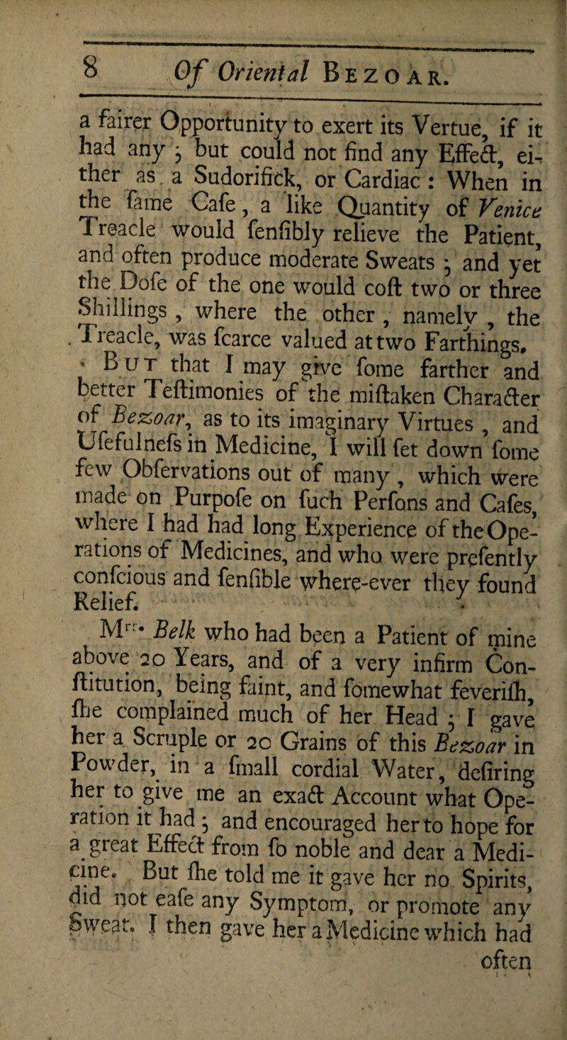 a fairer Opportunity to exert its Vertue, if it had any , but could not find any Effeft, ei^ ther as a Sudorifick, or Cardiac : When in the fame Cafe, a like Quantity of Venice Treacle would fenfibly relieve the Patient, and often produce moderate Sweats ^ and yet the Dofe of the one would coft two or three Shillings , where the other , namelv , the . Treacle, was fcarce valued at two Farthings, L u t that I may give fome farther and better Teftimonies of the miflaken Chara&er of Bezoar, as to its imaginary Virtues , and Ufefulnefs in Medicine, I will fet down fome few Obfervations out of many, which were made on Purpofe on fuch Perfons and Cafes, where I had had long Experience of the Ope¬ rations of Medicines, and who were prefently confcious and fenfible wherq-ever they found Relief. ■ Ml Belk who had bgen a Patient of mine above 20 Years, and of a very infirm Con- ftitution, being faint, and fome what feverifh, Hje complained much of her Head ; I gave her a Scruple or 20 Grains of this Bezoar in Powder, in a final! cordial Water, defiring her to give me an exad Account what Ope¬ ration it had • and encouraged her to hope for a great Effect from fo noble and dear a Medi¬ cine. But fhe told me it gave her no Spirits, did not eafe any Symptom, or promote any Sweat, I then gave her a Medicine which had often