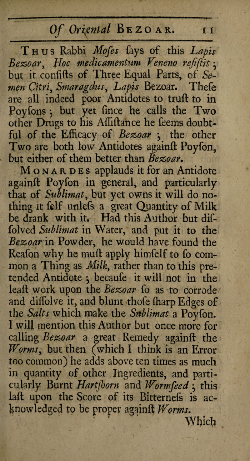 Thus Rabbi Mofes fays of this Lapis Bezoar, Hoc me die amentum Veneno refifiit ^ but it confifts of Three Equal Parts, of Se¬ men Citri, Smaragdus, Lapis Bezoar. Thefe are all indeed poor Antidotes to truft to in Poyfons j but yet fince he calls the Two other Drugs to his Afliftance he feems doubt¬ ful of the Efficacy of Bezoar *5 the other Two are both low Antidotes againft Poyfon, but either of them better than Bezoar. Monardes applauds it for an Antidote againft Poyfon in general, and particularly that of Sublimate but yet owns it will do no¬ thing it felf unlefs a great Quantity of Milk be drank with it. Had this Author but dif- folved Sublimat in Water, and put it to the Bezoar in Powder, he would have found the Reafon why he muft apply himfelf to fo com¬ mon a Thing as Milky rather than to this pre¬ tended Antidote *, becaufe it will not in the leaft work upon the Bezoar fo as to corrode and diffolve it, and blunt thofe (harp Edges of the Salts which make the Snblimat a Poyfon. I will mention this Author but once more for calling Bezoar a great Remedy againft the WormSy but then (which I think is an Error too common) he adds above ten times as much in quantity of other Ingredients, and parti¬ cularly Burnt Hartjhorn and Wormfeed , this laft upon the Score of its Bitternefs is ac¬ knowledged to be proper againft Worms. \ ' Which .