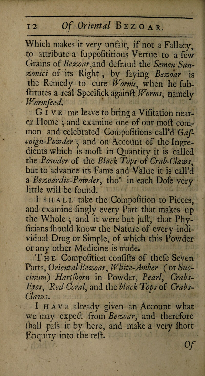 Which makes it very unfair, if not a Fallacy, to attribute a fuppofititious Vertue to a few Grains of Bezoar,and defraud the Semen San- xonici of its Right , by faying Bezoar is the Remedy to cure Worms, when he fub- ftitutes a real Specifick againft Worms, namely Wormfeed. ' 7 Give me leave to bring a Vifitation near¬ er Home and examine one of our mod com¬ mon and celebrated Compofitions call’d Gaf- coign-Powder and on Account of the Ingre¬ dients which is mod in Quantity it is called the Powder of the Black Tops of Crab-Claws, but to advance its Fame and Value it is call’d a Bezoardic-Powder, tho’ in each Dofe very little will be found. I shall take the Compofition to Pieces, and examine fingly every Part that makes up the Whole *5 and it were but juft, that Phy- ficians ftiould know the Nature of every indi¬ vidual Drug or Simple, of which this Powder or any other Medicine is made. The Compofition confifts of thefe Seven Parts, Oriental Bezoar, White-Amber (ov Sue- cinnm) Hartf or n in Powder, Pearl, Crabs- Eyes, Red-Coral. and the black Tops of Crabs- Claws. I have already given an Account what we may expeft from Bezoar, and therefore lhall pafs it by here, and make a very ftiort Enquiry into the reft. . ’ • Of