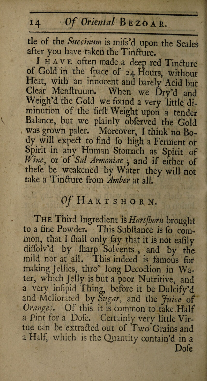 tie of the Succinum is mifs’d upon the Scales after you have taken the Tinfture. I H a v e often made a deep red Tincture of Gold in the fpace of 24 Hours, without Heat, with an innocent and barely Acid but Clear Menftruum. When we Dry’d and Weigh’d the Gold we found a very little, di¬ minution of the fir ft Weight upon a tender Balance, but we plainly obferved the Gold , was grown paler. Moreover, I think no Bo¬ dy will expeft to find fo high a Ferment or Spirit in any Human Stomach as Spirit of Wine, or of Sal Armoniac } and if either of thefe be weakened by Water they will not take a Tinfture from Amber at all. . v ' N Of Hartshorn. The Third Ingredient IsHartfiom brought to a fine Powder. This Subftance is fo com¬ mon, that I fhall only fay that it is not eafily dilfolv’d by fliarp Solvents , and by the mild not at all. This indeed is famous for making Jellies, thro’ long Decoftion in Wa¬ ter, which Jelly is but a poor Nutritive, and a very infipid Thing, before it be Dulcify’d and Meliorated by Sugar, and the Juice of Oranges. Of this it is common to take.Half a Pint for a Dofe. Certainly very little Vir¬ tue can be extrafted out of Two Grains and a Half, which is the Quantity contain’d in a \ Dofe