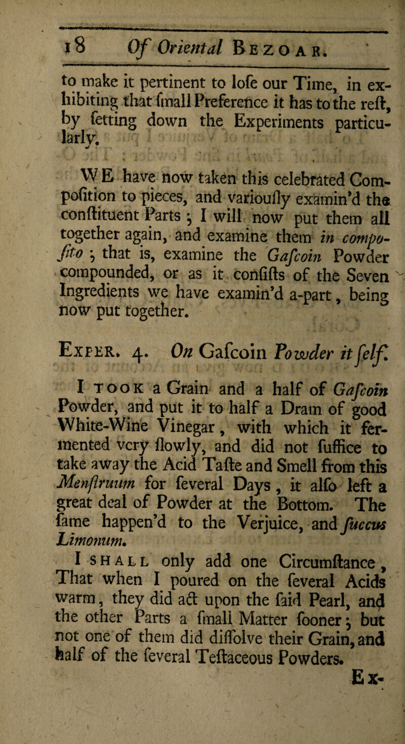 to make it pertinent to lofe our Time, in ex¬ hibiting that (mail Preference it has to the reft, by fetting down the Experiments particu¬ larly. mi 7 y *■ % ~ ••• V •* > A ; 4 * ' V i ; • W E have now taken this celebrated Com- pofition to pieces, and varioufly examin’d tha conftituent Parts , I will now put them all together again, and examine them in conipo- fito *5 that is, examine the Gafcoin Powder compounded, or as it confifts of the Seven Ingredients we have examin’d a-part, being now put together. Exfer. 4. On Gafcoin Powder itjelfi I T o o k a Grain and a half of Gafcoin Powder, and put it to half a Dram of good White-Wine Vinegar, with which it fer¬ mented very flowly, and did not fuffice to take away the Acid Tafte and Smell from this Menflruim for feveral Days, it alfo left a great deal of Powder at the Bottom. The fame happen’d to the Verjuice, and fuccus Limoftum. I shall only add one Circumftance, That when I poured on the feveral Acids warm, they did aft upon the faid Pearl, an$ the other Parts a fmali Matter fooner 5 but not one of them did diffolve their Grain, and half of the feveral Teftaceous Powders. Ex- t