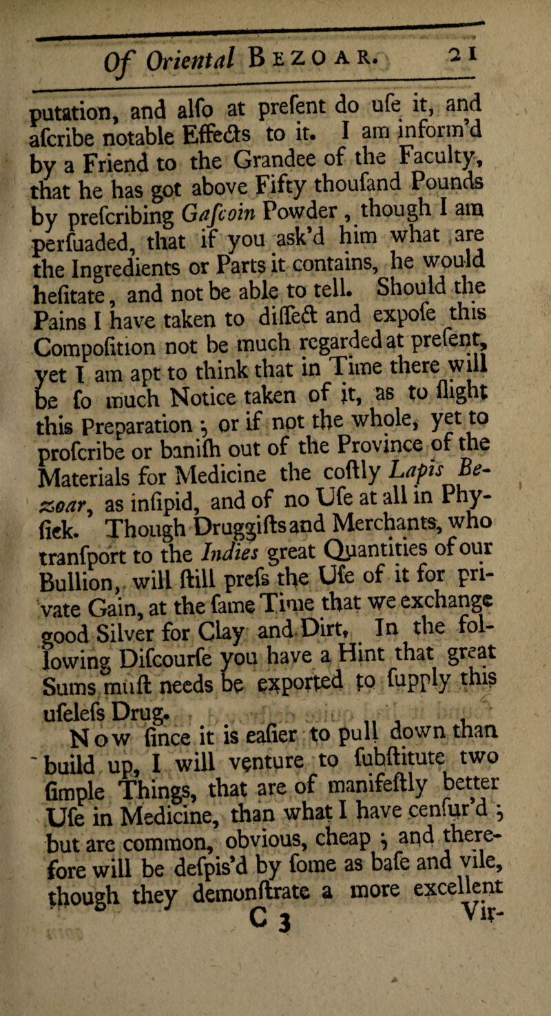 putation, and alfo at prefent do ufe it, and afcribe notable Effects to it. I am inform’d by a Friend to the Grandee of the Faculty, that he has got above Fifty thoufand Pounds by prefcribing Gafcoin Powder , though I am perfuaded, that if you ask d him what are the Ingredients or Parts it contains, he would hefitate, and not be able to tell. Should the Pains I have taken to dilTeft and expofe this Composition not be much regarded at prefent, yet I am apt to think that in Time there will be fo much Notice taken of it, as to flight this Preparation or if not the whole, yet to proferibe or banifh out of the Province of the Materials for Medicine the coftly Lapis Be- 1 &oary as infipid, and of no Ufe at all in Phy- fiek. Though Druggifts and Merchants, who tranfport to the Indies great Quantities of our Bullion, will ftill prefs the Ufe of it for pri¬ vate Gain, at the fame Time that we exchange good Silver for Clay andDirt, In the fol¬ lowing Difcourfe you have a Hint that gnat Sums muft needs be exported to fupply this / I ♦ • • I <* • • ^ * / ufelefs Drug. Now fince it is eafier to pull down than * build up, I will venture to fuhftitute two fimple Things, that are of mamfeftly better Ufe in Medicine, than what I have cenfur d } but are common, obvious, cheap ^ and there¬ fore will be defpis’d by fome as bafe and vile, though they demonftrate a more excellent