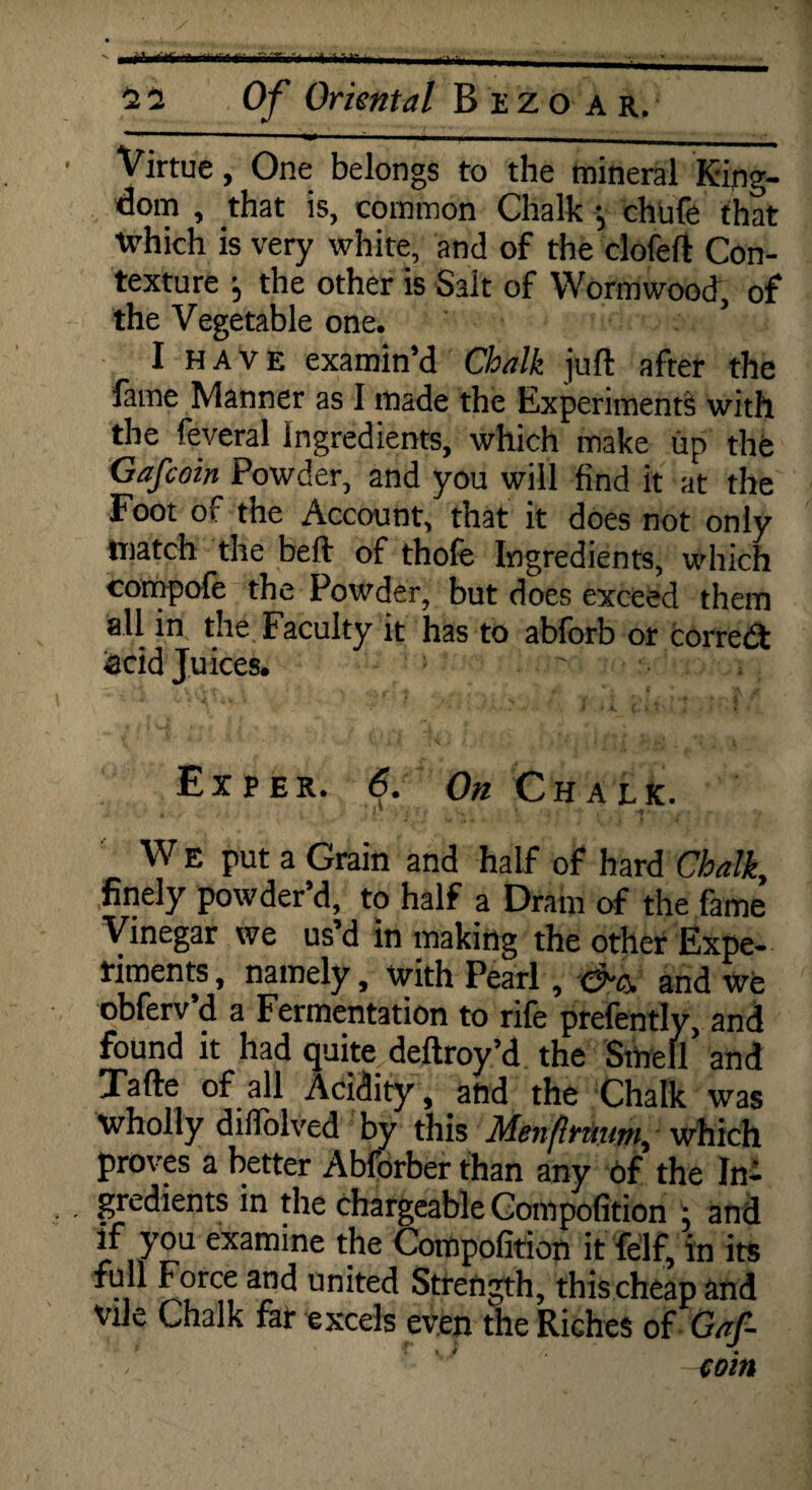 Virtue, One belongs to the mineral King¬ dom , that is, common Chalk •, chufe that which is very white, and of the clofeft Con¬ texture j the other is Salt of Wormwood, of the Vegetable one. I HAVE examin’d Chalk juft after the lame Manner as I made the Experiments with the feveral Ingredients, which make up the Gafcoin Powder, and you will find it at the Foot of the Account, that it does not only match the beft of thole Ingredients, which compofe the Powder, but does exceed them all in the Faculty it has to abforb or correct acid Juices. ' , Eiper. 6. On Chalk. W E put a Grain and half of hard Chalk, finely powder’d, to half a Dram of the fame Vinegar we us’d in making the other Expe¬ riments , namely, with Pearl, 0-c. and We obferv’d a Fermentation to rife prefently, and found it had quite deftroy’d the Smell and Tafte of all Acidity, and the Chalk was wholly diflolved by this Menflruum, which proves a better Abforber than any of the In- gredients in the chargeable Compofition ; and if you examine the Compofition it felf, in its full Force and united Strength, this cheap and vile Chalk far excels even the Riches of Gaf- ' 'J win