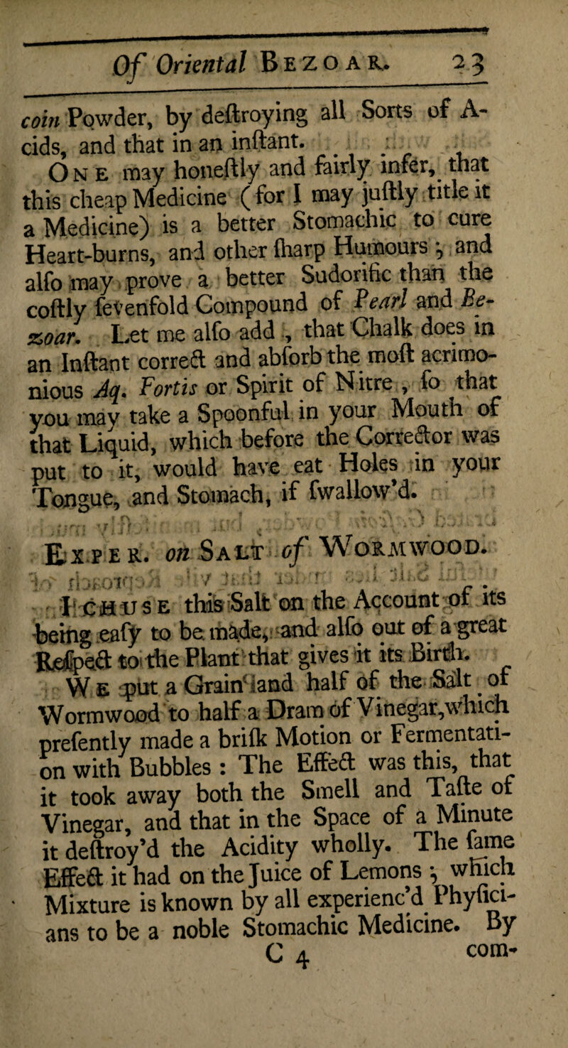 coin Powder, by deftroying all Sorts of A- cids, and that in an inftant. One may honeftly and fairly infer, that this cheap Medicine ( for I may juftly title it a Medicine) is a better Stomachic to cure Heart-burns, and other {harp Humours and alfo may prove a better Sudorific than the coftly fe^enfold Compound of Pearl and Be- &oar. Let me alfo add that Chalk does in an Inftant correft and abforb the moft acrimo¬ nious Jq. Forth or Spirit of Nitre , fo that you may take a Spoonful in your Mouth of that Liquid, which before the Corrector was put to it, would have eat Holes in your Tongue, and Stomach, if fwallow’d. Ex pe r. on Salt of Wormwood. /; ■ |•, >■ i '/ y - i > ? o„ i Ji-.d u-i X ch us e this Salt on the Account of its being eafy to be made, and alfo out of a great Refpeft to the Plant that gives it its Birth. W E put a Grain land half of the Salt. or Wormwood to half a Dram of Vinegar,which prefently made a brilk Motion or Fermentati¬ on with Bubbles : The Effeft was this, that it took away both the Smell and Tafte of Vinegar, and that in the Space of a Minute it deftroy’d the Acidity wholly. The fame Effeft it had on the Juice of Lemons •, which Mixture is known by all experienc’d Phylici- ans to be a noble Stomachic Medicine. By C 4 com-