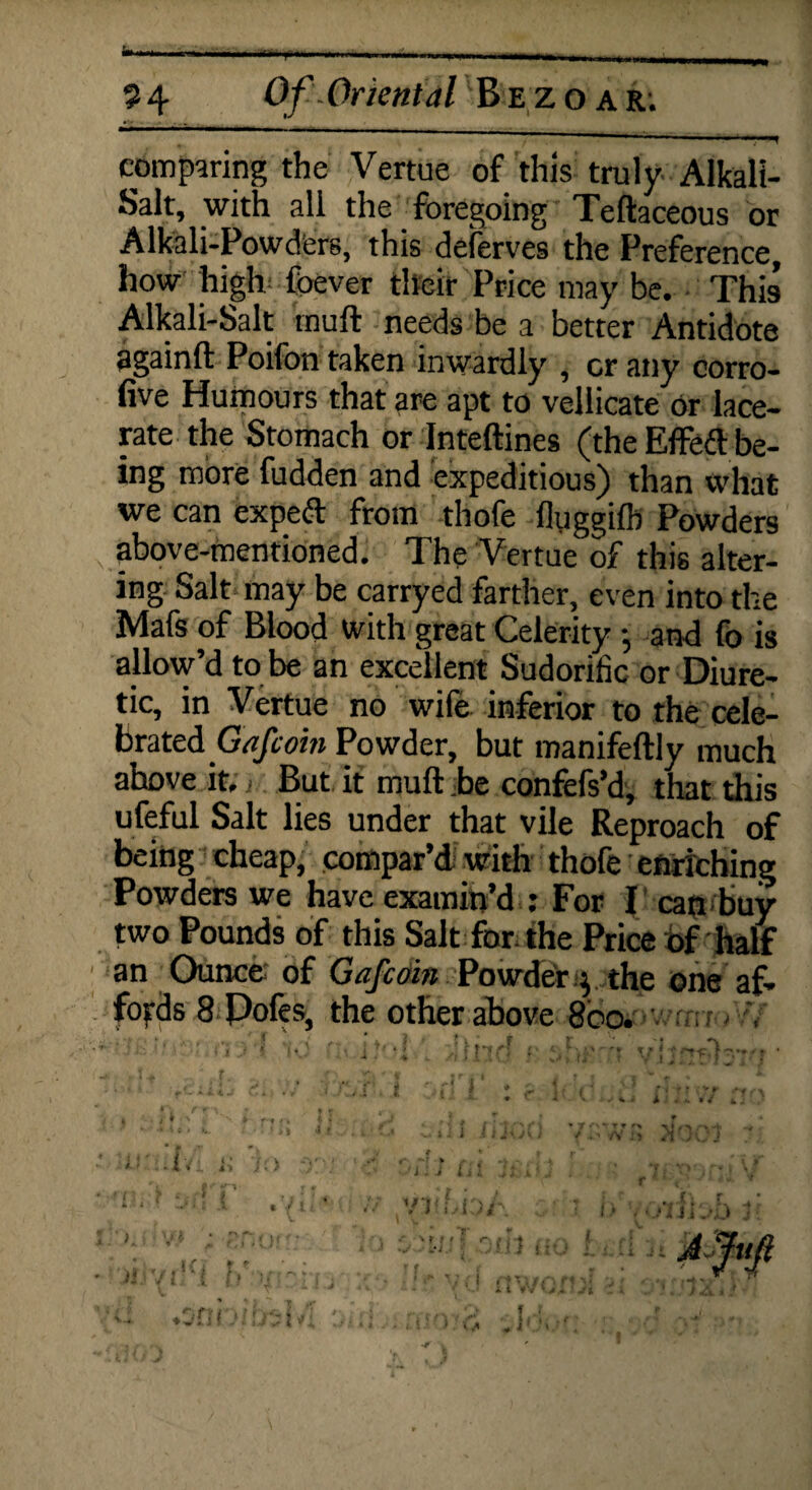 • / / ' comparing the Vertue of this truly Alkali- Salt, with all the foregoing Teftaceous or Alkali-Powders, this deferves the Preference, how high foever their Price may be. This Alkali-Salt muft needs be a better Antidote againft Poifon taken inwardly , cr any corro- five Humours that are apt to vellicate or lace¬ rate the Stomach or Inteftines (the Effed be¬ ing more fudden and expeditious) than what we can expeft from thofe fluggilh Powders above-mentioned. The Vertue of this alter¬ ing Salt may be carryed farther, even into the Mafs of Blood with great Celerity and fo is allow’d to be an excellent Sudorific or Diure¬ tic, in Vertue no wife inferior to the cele- brated Gafcoin Powder, but manifeftly much ahove it.; But it mult be confefs’d, that this ufeful Salt lies under that vile Reproach of being cheap, compar’d with thofe enriching Powders we have examin’d : For I can buy two Pounds of this Salt for the Price Of half an Ounce of Gafcoin Powder $ the one af» no ' 1 ' j 'i Ck h • r wlno r jrVyMsr; ; _ r. ; i : jfj l * i * • *-■ ♦ v t r■ i r r ■/ y * ■ * *- * > i / k . ♦ ' ♦ ■ r-t fk 4- * . » • * •. * 4 i .1/ ?..» iii JUiA) ■^WK Jlocj r i.* /i it Jr) i ? It' U i j Li * Jt i * •/ // yiiiioA - i L b njlJJbD »i viVl . .Snbitsb! * \ t t * » r-- A Ju i < t / i ■■■s’ , r r