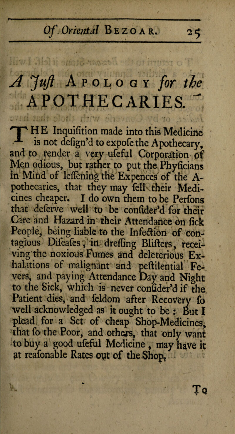 / Of Oriental Bezoar. 25. A fufl Apology for the APOTHECARIES.  H E Inquifition made into this Medicine • is not defign’d to expofe the Apothecary, and to render a very ufefal Corporation of Men odious, but rather to put the Phyficians in Mind of leflening the Expences of the A- pothecaries, that they may fell their Medi¬ cines cheaper. I do own them to be Perfons that deferve well to be confider’d for their Care and Hazard in their Attendance on lick People, being liable to the Infeftion of con¬ tagious Difeafes, in drefling Blifters, recei¬ ving the noxious Fumes and deleterious Ex¬ halations of malignant and peftilential Fe¬ vers, and paying Attendance Day and Night to the Sick, which is never confider’d if the Patient dies, and feldom after Recovery fo well acknowledged as it ought to be : But I plead for a Set of cheap Shop-Medicines, thatfo the Poor, and othefs, that only want to buy a good ufeful Medicine , may have it ?t reafonable Rates out of the Shop, Tq