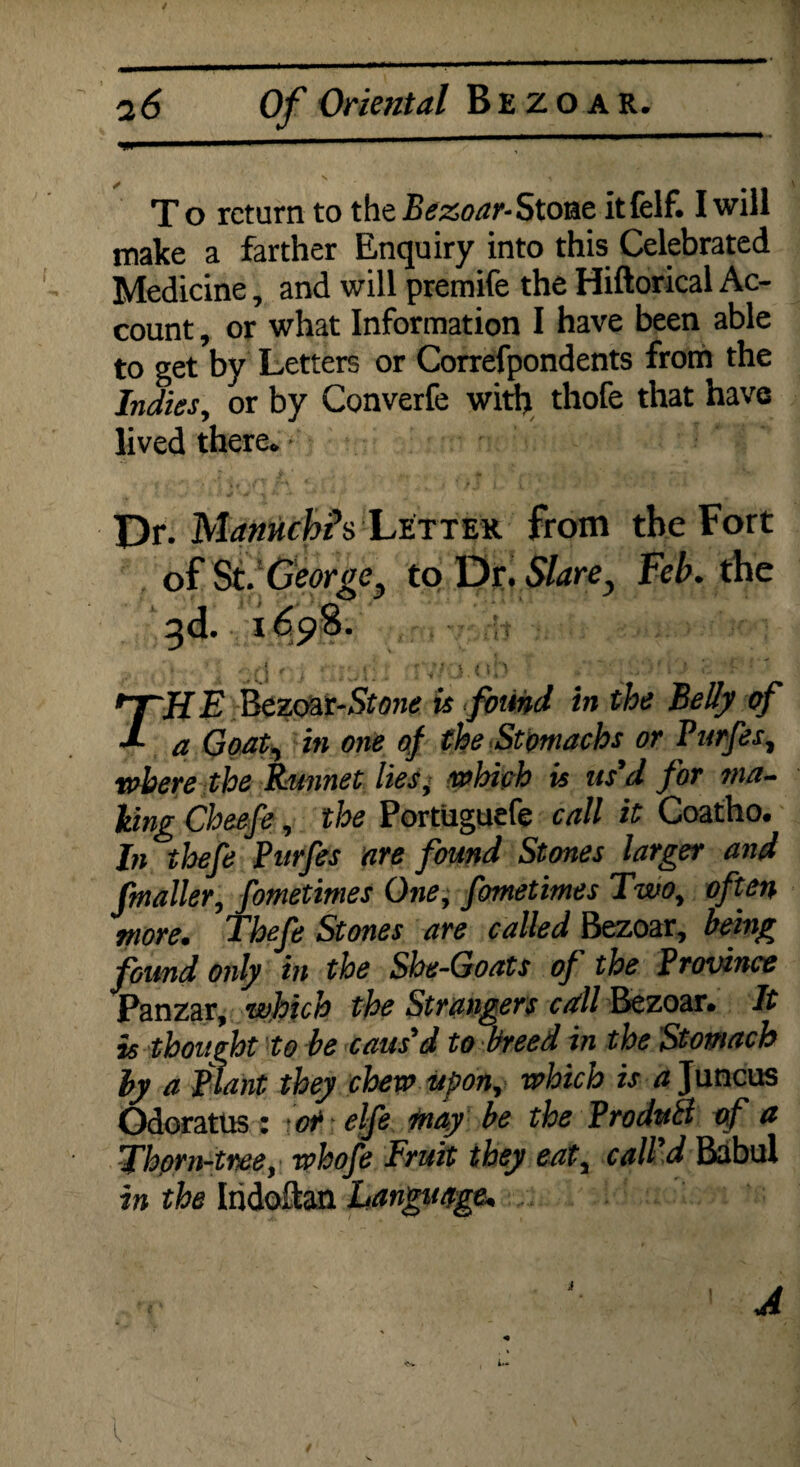 X o return to the Bezoar- Stone it felf. I will make a farther Enquiry into this Celebrated Medicine, and will premife the Hiftorical Ac¬ count , or what Information I have been able to get by Letters or Correfpondents from the Indies, or by Converfe with thofe that have lived there. X '/ If 4 i J 1 V. r . . • • Dr. Mannchh Letter from the Fort of St. George, to Dr. Slare} Feb. the , f 3d. $ 1» J(0 TH E Bezoat-Stone is found in the Belly of a Goat, in one of the Stomachs or Purfes, where the Punnet lies, which is us'd for ma¬ lting Cheefe, the Portiiguefe call it Coatho. In thefe Purfes are found Stones larger and fmailer, fometimes One, fometimes Two, often more. Thefe Stones are called Bezoar, being found only in the She-Goats of the Province Panzar, which the Strangers call Bezoar* It is thought to be caus'd to breed in the Stomach by a Plant they chew upon, which is a Juncus Odoratus : or elfe may be the Produil of a Thorn-tree, whofe Fruit they eat, call'd Babul in the Iridoftan Language* A