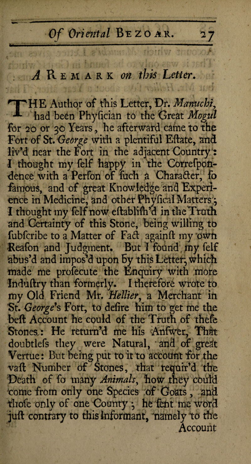 - y hi  ■ ■■ »■—■■■■— .... .. 11 .. A Remark on this Letter. THE Author of this Letter, Dr. Manuchh had been Phyfician to the Great Mogul for 20 or 30 Years, he afterward catne to the Fort of St. George with a plentiful Eftate, and liv’d near the Fort in the adjacent Country: I thought my felf happy in the Correfpon- dence with a Perfon of luch a Chara&er, fo famous, and of great Knowledge and Experi¬ ence in Medicine, and other Phyfical Matters^ I thought my felf now eftablifh’d in the Truth and Certainty of this Stone, being willing to fubfcribe to a Matter of Faft againft my own Reafon and Judgment. But I found my felf abus’d and impos’d upon By this Letter:, which made me profecute the Enquiry with more Induftry than formerly. I therefore wrote to my Old Friend Mr. Heftier, a Merchant in St. George's Fort, to defire him to get me the beft Account he could of the Truth of thefe Stones.: He return’d me his Anfwer, Thfft doubtlefs they were Natural, and of gre^t Vertue: But being put to it to account for the vaft Number of Stones, that requir’d the Death of fo many Animals, how t] Wcould 'come from only one Species of Goats , and thofe only of one County •, he fent me word juft contrary to this Informant, 'namely to the Account