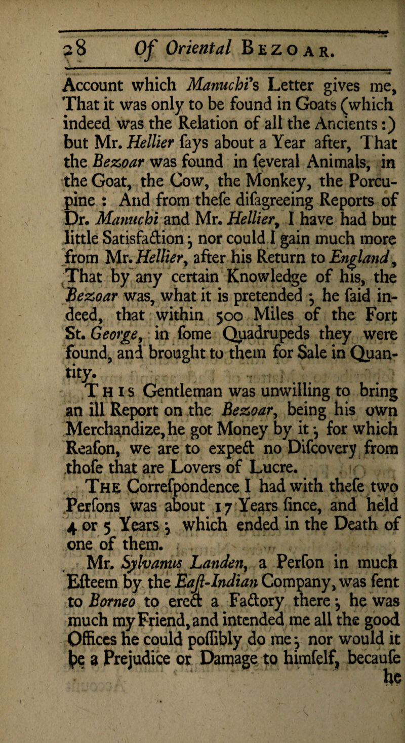 r, .4-V ^W Account which Manuchi's Letter gives me. That it was only to be found in Goats (which indeed was the Relation of all the Ancients:) but Mr. Hellier fays about a Year after. That the Bezoar was found in feveral Animals, in the Goat, the Cow, the Monkey, the Porcu¬ pine : And from thefe disagreeing Reports of Dr. Mantichi and Mr. Hellier, I have had but little Satisfaction j nor could I gain much more from Mr. Hellier, after his Return to England, That by any certain Knowledge of his, the Bezoar was, what it is pretended ; he (aid in¬ deed, that within 500 Miles of the Fort St. George, in fome Quadrupeds they were found, and brought to them for Sale in Quan¬ tity. This Gentleman was unwilling to bring an ill Report on the Bezoar, being his own Merchandize, he got Money by it •, for which Reafon, we are to exped no Difcovery from thofe that are Lovers of Lucre. The; Correspondence I had with thefe two Perfons was about 17 Years fince, and held 4 or 5 Years \ which ended in the Death of one of them. Mr. Sjilvanus Landen, a Perfon in much Efteem by the Eafl--Indian Company, was fent to Borneo to ered a Fa&ory there •, he was much my Friend, and intended me all the good Offices ne could poffibly do me j nor would it |>e a Prejudice or Damage to himfelf, becaufe