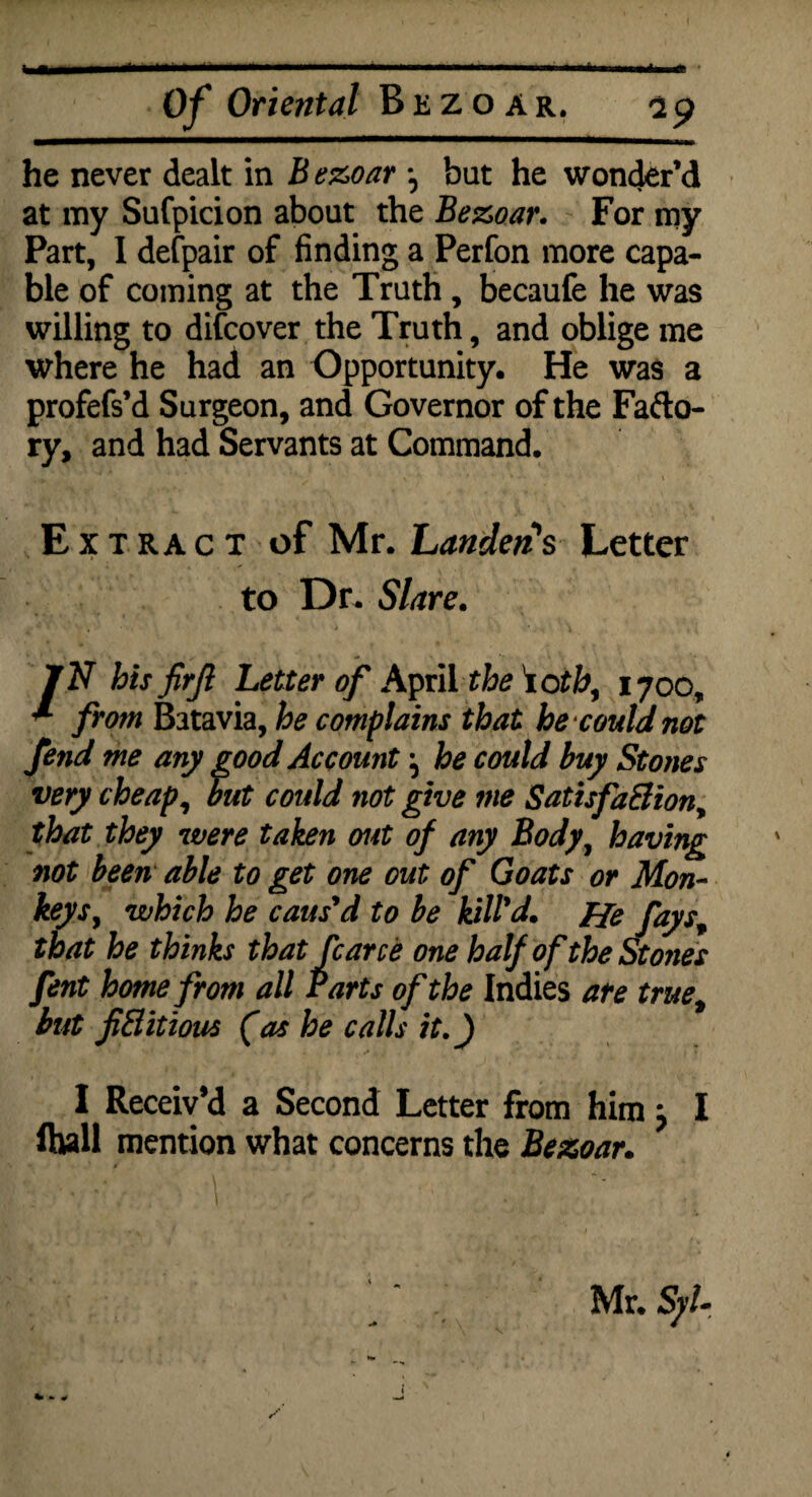 .. I.l-ll-.ll., .. ■■'■' ' I I | ft Of Oriental Bezoar, 29 he never dealt in B ezoar ^ but he wonder’d at my Sufpicion about the Bezoar. For my Part, I defpair of finding a Perfon more capa¬ ble of coming at the Truth , becaufe he was willing to difcover the Truth, and oblige me where he had an Opportunity. He was a profefs’d Surgeon, and Governor of the Fafto- ry, and had Servants at Command. Extract of Mr. Landers Letter to Dr. Slare. J N hisfirjl Letter of April the iotb, 1700, ^ from Batavia, he complains that he could not fend me any good Account ^ he could buy Stones very cheap, out could not give me SatisfaElion, that they were taken out of any Body, having not been able to get one out of Goats or Mon¬ keys, which he caus'd to be kill'd. He fays„ that he thinks that fcarce one half of the Stones fent home from all Parts of the Indie s are true, but fiBitious (as he calls it.) I Receiv’d a Second Letter from him j I fhall mention what concerns the Bezoar. * * / Mr. S//-