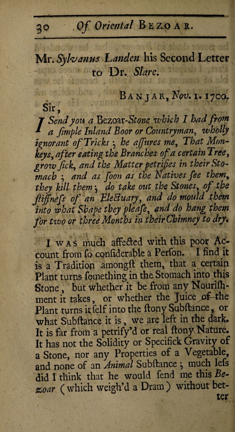 Mr. Syhanm handen his Second Letter to Dr. Slare. B A N J A R, NOV. I. IJCO, sir, \ ; /Send you a Bezoar-5f0zw which I had from a fimple Inland Boor or Countryman, wholly ignorant of Tricks ^ he ajfures me, That Mon¬ keys, after eating the Branches of a certain Tree, growfick, and the Matter petrifies in their Sto¬ mach j and as foon as the Natives fee them, they kill them j do take out the Stones, of the fliffnefs of an EleSuary, and do mould them into what Shape they pleafe, and do hang them for two or three Months in their Chimney to dry. I was much affe&ed with this poor Ac¬ count from fo confiderable a Perfon. I find it is a Tradition amongft them, that a certain Plant turns fotnething in the Stomach into this Stone, but whether it be from any Nourilh- ment it takes, or whether the Juice of- the Plant turns it felf into the ftony Subftance, or what Subftance it is, we are left in the dark. It is far from a petrify’d or real ftony Nature. It has not the Solidity or Specifick Gravity of a Stone, nor any Properties of a Vegetable, and none of an Animal Subftance ^ much lefs did I think that he would fend me this Be- stoar ( which weigh’d a Dram ) without bet-