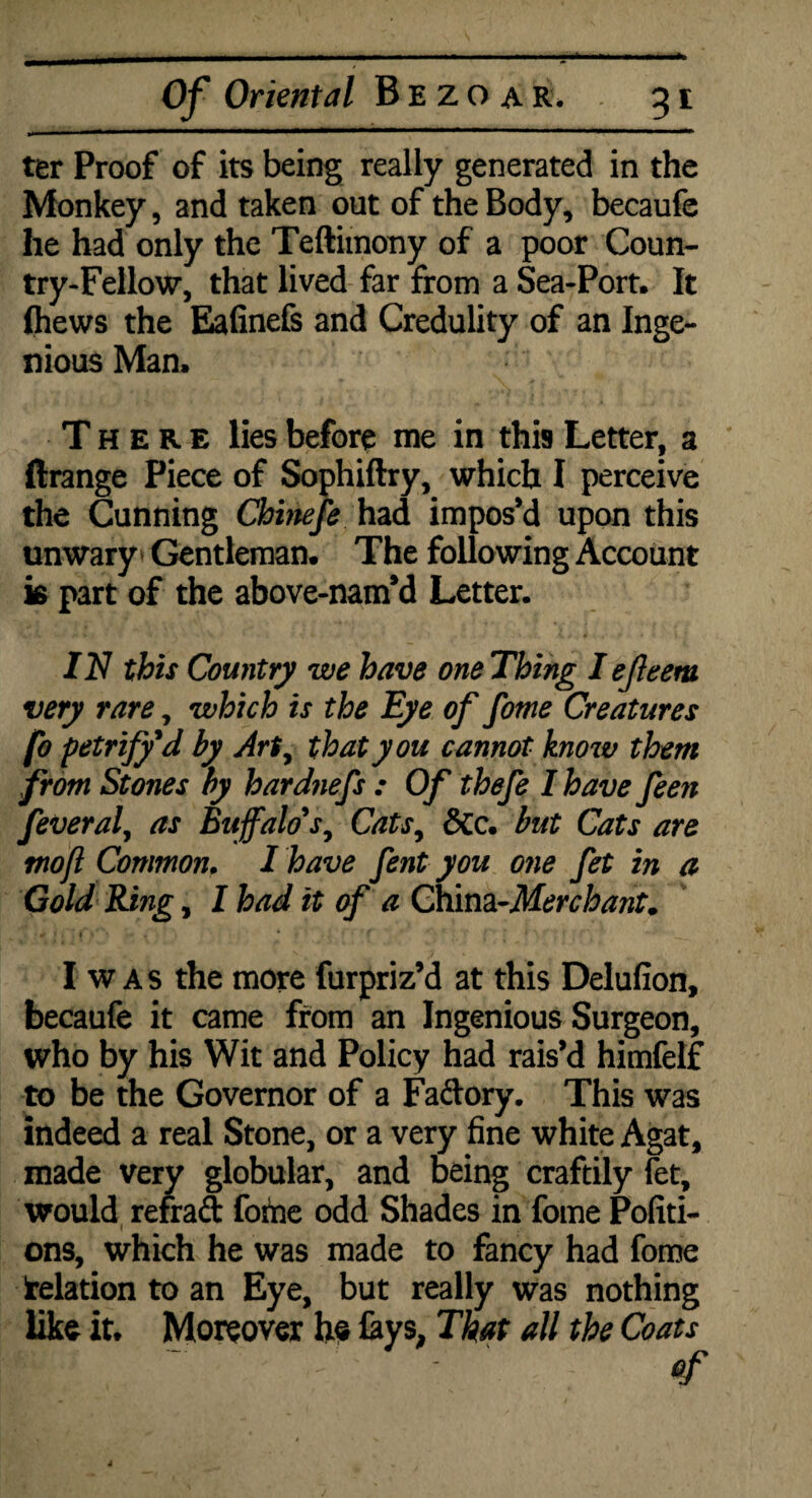 ter Proof of its being really generated in the Monkey, and taken out of the Body, becaufe he had only the Teftimony of a poor Coun¬ try-Fellow, that lived far from a Sea-Port. It fliews the Eafinefs and Credulity of an Inge¬ nious Man. There lies before me in this Letter, a Grange Piece of Sophiftry, which I perceive the Cunning Chinefe had impos’d upon this unwary* Gentleman. The following Account is part of the above-nam’d Letter. IN this Country we have one Thing I ejleem very rare, which is the Eye of fome Creatures fo petrify'd by Art, that you cannot know them from Stones by hardnefs : Of thefe I have feen feveral, as Buffalo's, Cats, &c. but Cats are mo ft Common. I have fent you one fet in a Gold Ring, I had it of a China-Merchant. I was the more furpriz’d at this Delufion, becaufe it came from an Ingenious Surgeon, who by his Wit and Policy had rais’d himfelf to be the Governor of a Faftory. This was indeed a real Stone, or a very fine white Agat, made very globular, and being craftily let, would refraft fome odd Shades in fome Pofiti- ons, which he was made to fancy had fome delation to an Eye, but really was nothing like it. Moreover he lays, That all the Coats