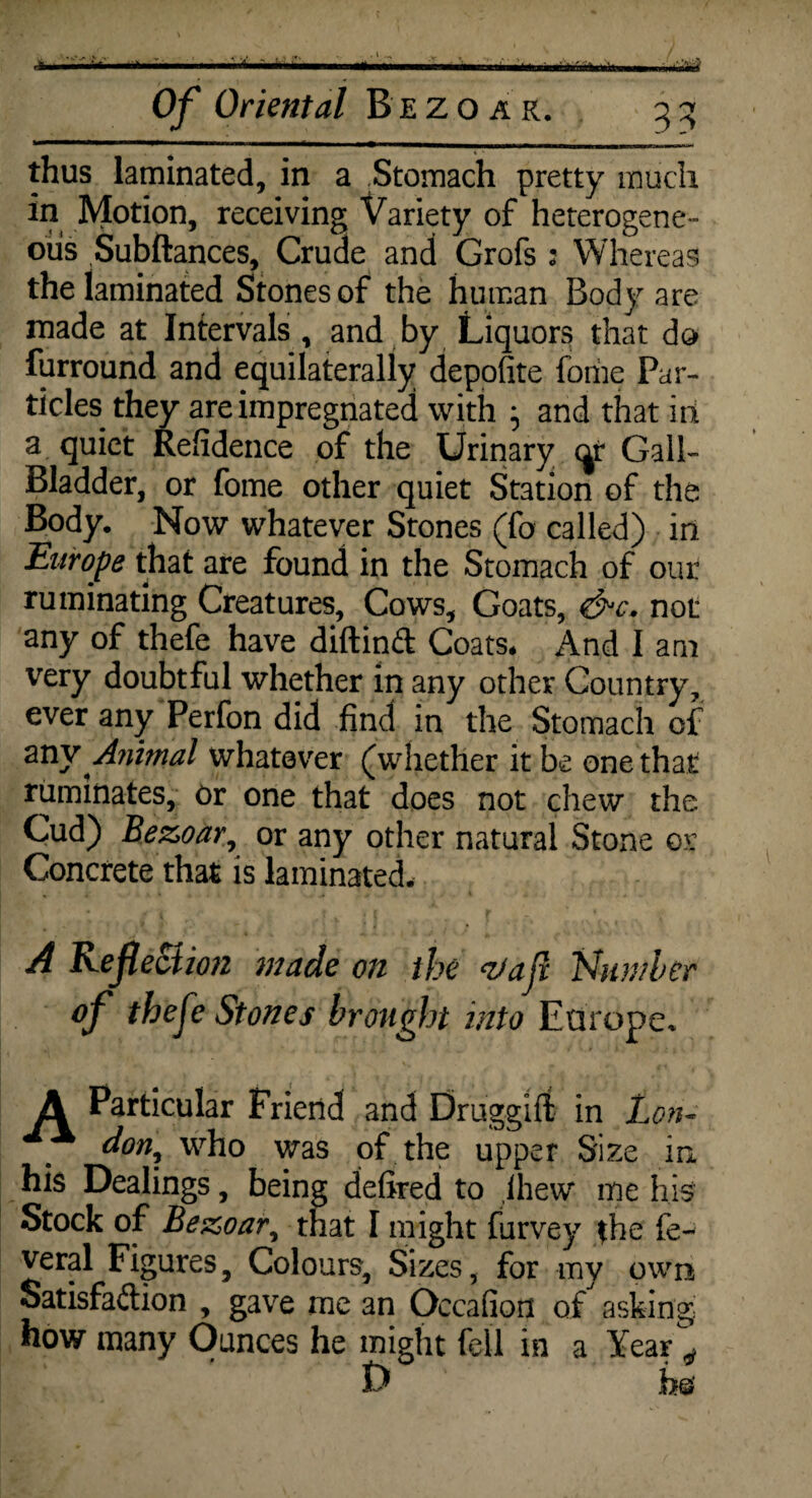 thus laminated, in a Stomach pretty much in Motion, receiving Variety of heterogene¬ ous Subftances, Crude and Grofs : Whereas the laminated Stones of the human Body are made at Intervals , and by Liquors that do furround and equilaterally depofite fome Par¬ ticles they are impregnated with and that in a quiet Refidence of the Urinary cjr Gall- Bladder, or fome other quiet Station of the Body. Now whatever Stones (fo called) in Europe that are found in the Stomach of our ruminating Creatures, Cows, Goats, &c. not any of thefe have diftinft Coats* And I am very doubtful whether in any other Country, ever any Perfon did find in the Stomach of 2Xiy Animal whatever (whether it be one that ruminates, or one that does not chew the Cud) Bezoar, or any other natural Stone or Concrete that is laminated. A Reflection made on the &ajx Number of thefe Stones brought into Europe* Ji Particular Friend and Druggift in Lon¬ don, who was of the upper Size in his Dealings, being defired to ,lhew me his Stock of Bezoar, that I might furvey the fe- veral Figures, Colours, Sizes, for my own Satisfaction , gave me an Occafion of asking how many Ounces he might fell in a Year 4 I) b©'